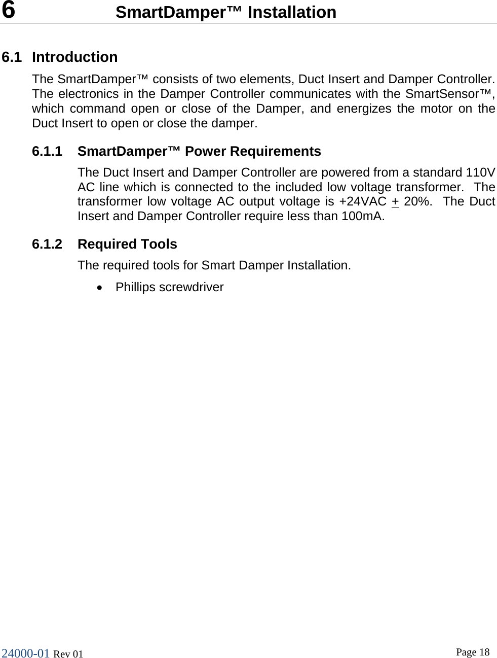 24000-01 Rev 01  Page 18    6  SmartDamper&trade; Installation 6.1 Introduction The SmartDamper&trade; consists of two elements, Duct Insert and Damper Controller.  The electronics in the Damper Controller communicates with the SmartSensor&trade;, which command open or close of the Damper, and energizes the motor on the Duct Insert to open or close the damper. 6.1.1 SmartDamper&trade; Power Requirements The Duct Insert and Damper Controller are powered from a standard 110V AC line which is connected to the included low voltage transformer.  The transformer low voltage AC output voltage is +24VAC + 20%.  The Duct Insert and Damper Controller require less than 100mA. 6.1.2 Required Tools The required tools for Smart Damper Installation. &bull; Phillips screwdriver 