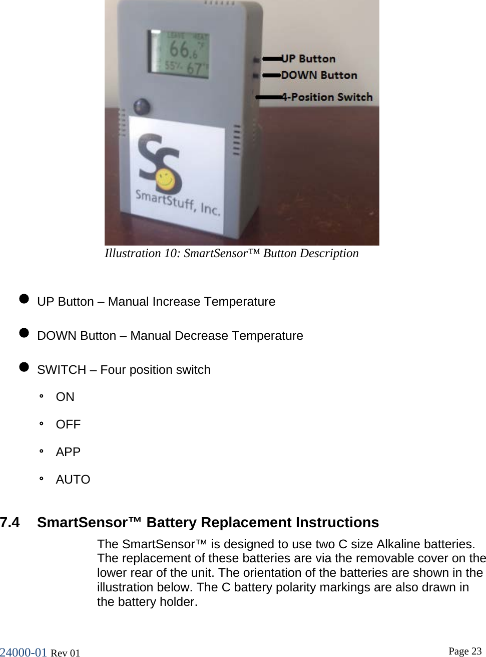 24000-01 Rev 01  Page 23   &bull; UP Button &ndash; Manual Increase Temperature &bull; DOWN Button &ndash; Manual Decrease Temperature &bull; SWITCH &ndash; Four position switch ◦ ON ◦ OFF ◦ APP ◦ AUTO  7.4 SmartSensor&trade; Battery Replacement Instructions The SmartSensor&trade; is designed to use two C size Alkaline batteries. The replacement of these batteries are via the removable cover on the lower rear of the unit. The orientation of the batteries are shown in the illustration below. The C battery polarity markings are also drawn in the battery holder. Illustration 10: SmartSensor&trade; Button Description 