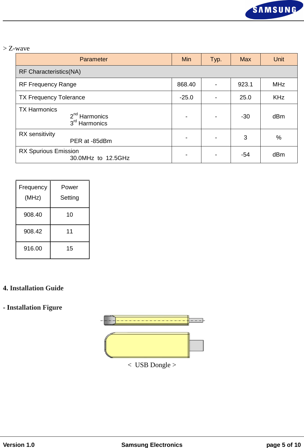                                                                                                                                                                    Version 1.0 Samsung Electronics page 5 of 10     &gt; Z-wave Parameter Min Typ. Max Unit RF Characteristics(NA) RF Frequency Range 868.40  -  923.1  MHz TX Frequency Tolerance  -25.0  -  25.0 KHz TX Harmonics 2nd Harmonics 3rd Harmonics -  -  -30  dBm RX sensitivity      PER at -85dBm -  -  3  % RX Spurious Emission 30.0MHz  to  12.5GHz -  -  -54 dBm  Frequency (MHz) Power Setting 908.40 10 908.42 11 916.00 15  4. Installation Guide  - Installation Figure  &lt;  USB Dongle &gt;  