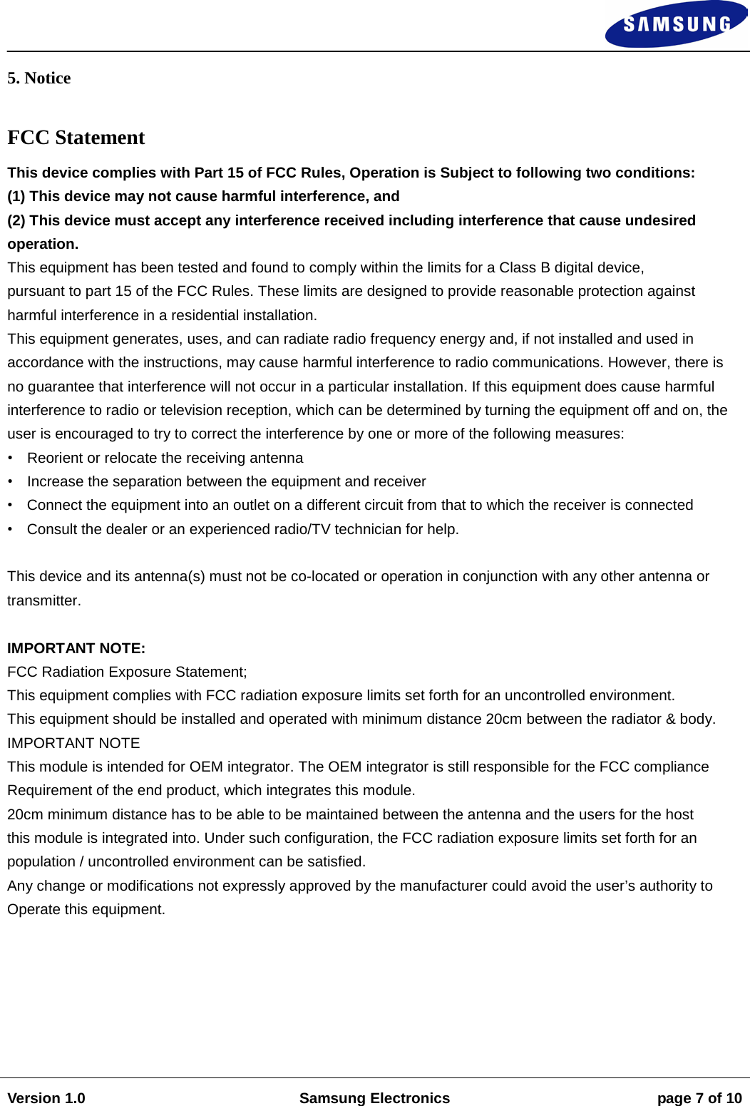                                                                                                                                                                    Version 1.0 Samsung Electronics page 7 of 10    5. Notice  FCC Statement This device complies with Part 15 of FCC Rules, Operation is Subject to following two conditions:  (1) This device may not cause harmful interference, and  (2) This device must accept any interference received including interference that cause undesired operation.  This equipment has been tested and found to comply within the limits for a Class B digital device,  pursuant to part 15 of the FCC Rules. These limits are designed to provide reasonable protection against harmful interference in a residential installation.  This equipment generates, uses, and can radiate radio frequency energy and, if not installed and used in accordance with the instructions, may cause harmful interference to radio communications. However, there is no guarantee that interference will not occur in a particular installation. If this equipment does cause harmful interference to radio or television reception, which can be determined by turning the equipment off and on, the user is encouraged to try to correct the interference by one or more of the following measures:  • Reorient or relocate the receiving antenna  • Increase the separation between the equipment and receiver  • Connect the equipment into an outlet on a different circuit from that to which the receiver is connected  • Consult the dealer or an experienced radio/TV technician for help.   This device and its antenna(s) must not be co-located or operation in conjunction with any other antenna or transmitter.   IMPORTANT NOTE:  FCC Radiation Exposure Statement;  This equipment complies with FCC radiation exposure limits set forth for an uncontrolled environment.  This equipment should be installed and operated with minimum distance 20cm between the radiator &amp; body.  IMPORTANT NOTE  This module is intended for OEM integrator. The OEM integrator is still responsible for the FCC compliance  Requirement of the end product, which integrates this module.  20cm minimum distance has to be able to be maintained between the antenna and the users for the host  this module is integrated into. Under such configuration, the FCC radiation exposure limits set forth for an  population / uncontrolled environment can be satisfied.  Any change or modifications not expressly approved by the manufacturer could avoid the user’s authority to  Operate this equipment.        