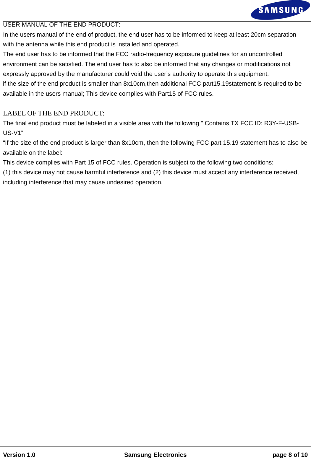                                                                                                                                                                    Version 1.0 Samsung Electronics page 8 of 10    USER MANUAL OF THE END PRODUCT:  In the users manual of the end of product, the end user has to be informed to keep at least 20cm separation  with the antenna while this end product is installed and operated.  The end user has to be informed that the FCC radio-frequency exposure guidelines for an uncontrolled environment can be satisfied. The end user has to also be informed that any changes or modifications not expressly approved by the manufacturer could void the user’s authority to operate this equipment.  if the size of the end product is smaller than 8x10cm,then additional FCC part15.19statement is required to be available in the users manual; This device complies with Part15 of FCC rules.   LABEL OF THE END PRODUCT:  The final end product must be labeled in a visible area with the following &quot; Contains TX FCC ID: R3Y-F-USB-US-V1” “If the size of the end product is larger than 8x10cm, then the following FCC part 15.19 statement has to also be available on the label:  This device complies with Part 15 of FCC rules. Operation is subject to the following two conditions:  (1) this device may not cause harmful interference and (2) this device must accept any interference received, including interference that may cause undesired operation.                            