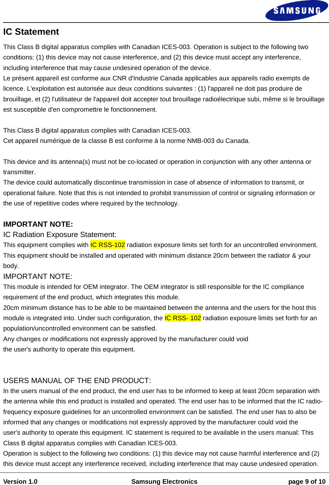                                                                                                                                                                    Version 1.0 Samsung Electronics page 9 of 10    IC Statement  This Class B digital apparatus complies with Canadian ICES-003. Operation is subject to the following two conditions: (1) this device may not cause interference, and (2) this device must accept any interference, including interference that may cause undesired operation of the device.  Le présent appareil est conforme aux CNR d&apos;Industrie Canada applicables aux appareils radio exempts de licence. L&apos;exploitation est autorisée aux deux conditions suivantes : (1) l&apos;appareil ne doit pas produire de brouillage, et (2) l&apos;utilisateur de l&apos;appareil doit accepter tout brouillage radioélectrique subi, même si le brouillage est susceptible d&apos;en compromettre le fonctionnement.  This Class B digital apparatus complies with Canadian ICES-003. Cet appareil numérique de la classe B est conforme á la norme NMB-003 du Canada.   This device and its antenna(s) must not be co-located or operation in conjunction with any other antenna or transmitter.  The device could automatically discontinue transmission in case of absence of information to transmit, or operational failure. Note that this is not intended to prohibit transmission of control or signaling information or the use of repetitive codes where required by the technology.   IMPORTANT NOTE:  IC Radiation Exposure Statement:  This equipment complies with IC RSS-102 radiation exposure limits set forth for an uncontrolled environment. This equipment should be installed and operated with minimum distance 20cm between the radiator &amp; your body.  IMPORTANT NOTE:  This module is intended for OEM integrator. The OEM integrator is still responsible for the IC compliance requirement of the end product, which integrates this module.  20cm minimum distance has to be able to be maintained between the antenna and the users for the host this module is integrated into. Under such configuration, the IC RSS- 102 radiation exposure limits set forth for an population/uncontrolled environment can be satisfied.  Any changes or modifications not expressly approved by the manufacturer could void  the user&apos;s authority to operate this equipment.    USERS MANUAL OF THE END PRODUCT:  In the users manual of the end product, the end user has to be informed to keep at least 20cm separation with the antenna while this end product is installed and operated. The end user has to be informed that the IC radio-frequency exposure guidelines for an uncontrolled environment can be satisfied. The end user has to also be informed that any changes or modifications not expressly approved by the manufacturer could void the  user&apos;s authority to operate this equipment. IC statement is required to be available in the users manual: This Class B digital apparatus complies with Canadian ICES-003.  Operation is subject to the following two conditions: (1) this device may not cause harmful interference and (2) this device must accept any interference received, including interference that may cause undesired operation.  