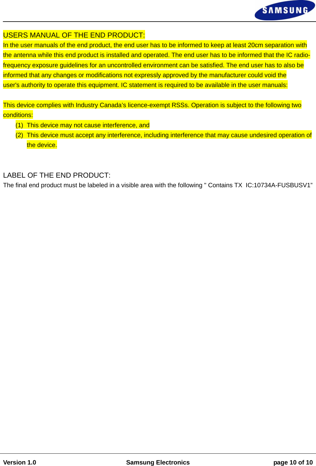                                                                                                                                                                    Version 1.0  Samsung Electronics  page 10 of 10    USERS MANUAL OF THE END PRODUCT:  In the user manuals of the end product, the end user has to be informed to keep at least 20cm separation with the antenna while this end product is installed and operated. The end user has to be informed that the IC radio-frequency exposure guidelines for an uncontrolled environment can be satisfied. The end user has to also be informed that any changes or modifications not expressly approved by the manufacturer could void the  user&apos;s authority to operate this equipment. IC statement is required to be available in the user manuals:   This device complies with Industry Canada’s licence-exempt RSSs. Operation is subject to the following two conditions:  (1)  This device may not cause interference, and  (2)  This device must accept any interference, including interference that may cause undesired operation of the device.    LABEL OF THE END PRODUCT:  The final end product must be labeled in a visible area with the following &quot; Contains TX  IC:10734A-FUSBUSV1” 