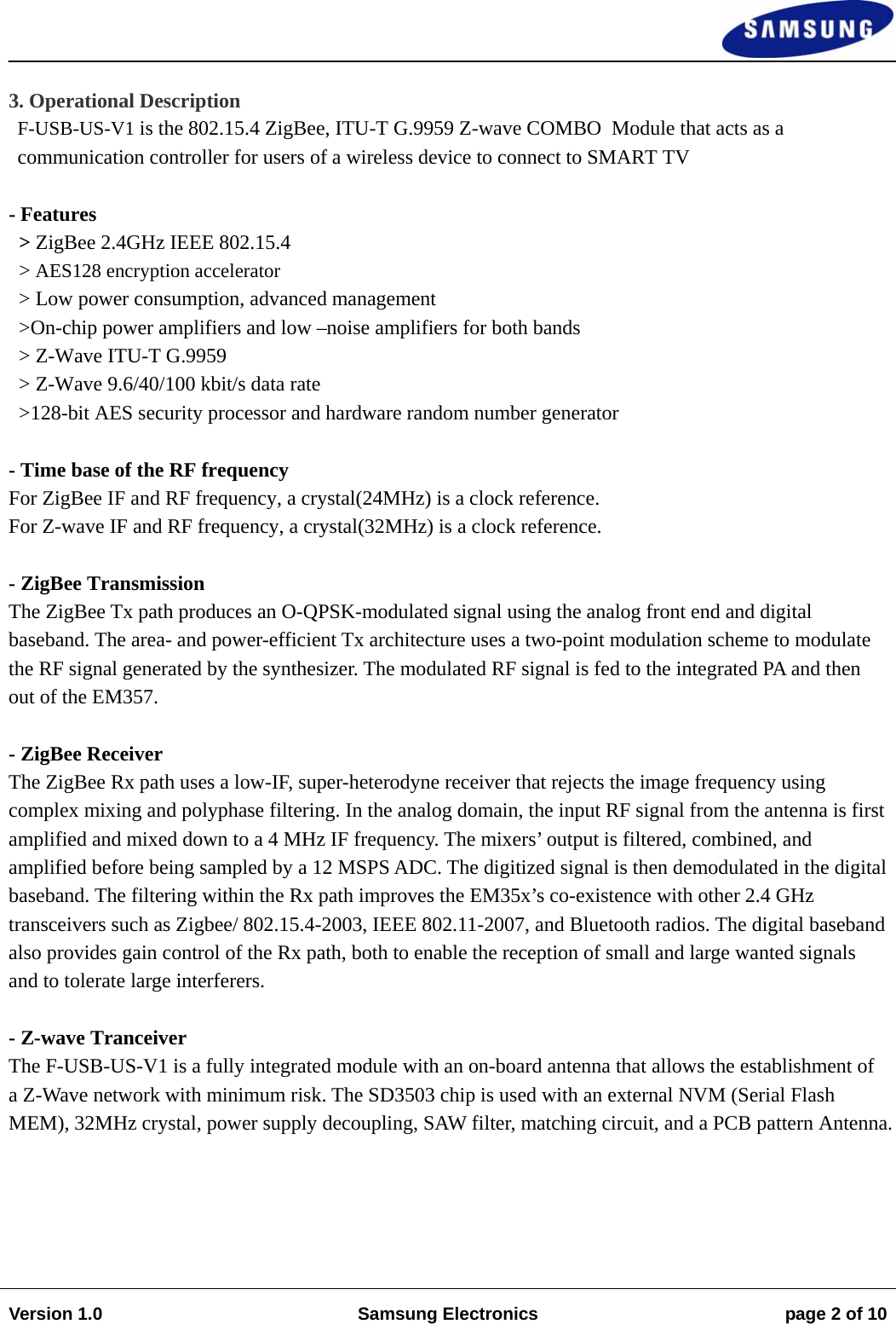                                                                                                                                                                    Version 1.0  Samsung Electronics  page 2 of 10    3. Operational Description F-USB-US-V1 is the 802.15.4 ZigBee, ITU-T G.9959 Z-wave COMBO  Module that acts as a  communication controller for users of a wireless device to connect to SMART TV  - Features   &gt; ZigBee 2.4GHz IEEE 802.15.4 &gt; AES128 encryption accelerator &gt; Low power consumption, advanced management &gt;On-chip power amplifiers and low –noise amplifiers for both bands &gt; Z-Wave ITU-T G.9959 &gt; Z-Wave 9.6/40/100 kbit/s data rate &gt;128-bit AES security processor and hardware random number generator     - Time base of the RF frequency For ZigBee IF and RF frequency, a crystal(24MHz) is a clock reference. For Z-wave IF and RF frequency, a crystal(32MHz) is a clock reference.  - ZigBee Transmission The ZigBee Tx path produces an O-QPSK-modulated signal using the analog front end and digital baseband. The area- and power-efficient Tx architecture uses a two-point modulation scheme to modulate the RF signal generated by the synthesizer. The modulated RF signal is fed to the integrated PA and then out of the EM357.  - ZigBee Receiver The ZigBee Rx path uses a low-IF, super-heterodyne receiver that rejects the image frequency using complex mixing and polyphase filtering. In the analog domain, the input RF signal from the antenna is first amplified and mixed down to a 4 MHz IF frequency. The mixers’ output is filtered, combined, and amplified before being sampled by a 12 MSPS ADC. The digitized signal is then demodulated in the digital baseband. The filtering within the Rx path improves the EM35x’s co-existence with other 2.4 GHz transceivers such as Zigbee/ 802.15.4-2003, IEEE 802.11-2007, and Bluetooth radios. The digital baseband also provides gain control of the Rx path, both to enable the reception of small and large wanted signals and to tolerate large interferers.  - Z-wave Tranceiver The F-USB-US-V1 is a fully integrated module with an on-board antenna that allows the establishment of a Z-Wave network with minimum risk. The SD3503 chip is used with an external NVM (Serial Flash MEM), 32MHz crystal, power supply decoupling, SAW filter, matching circuit, and a PCB pattern Antenna. 