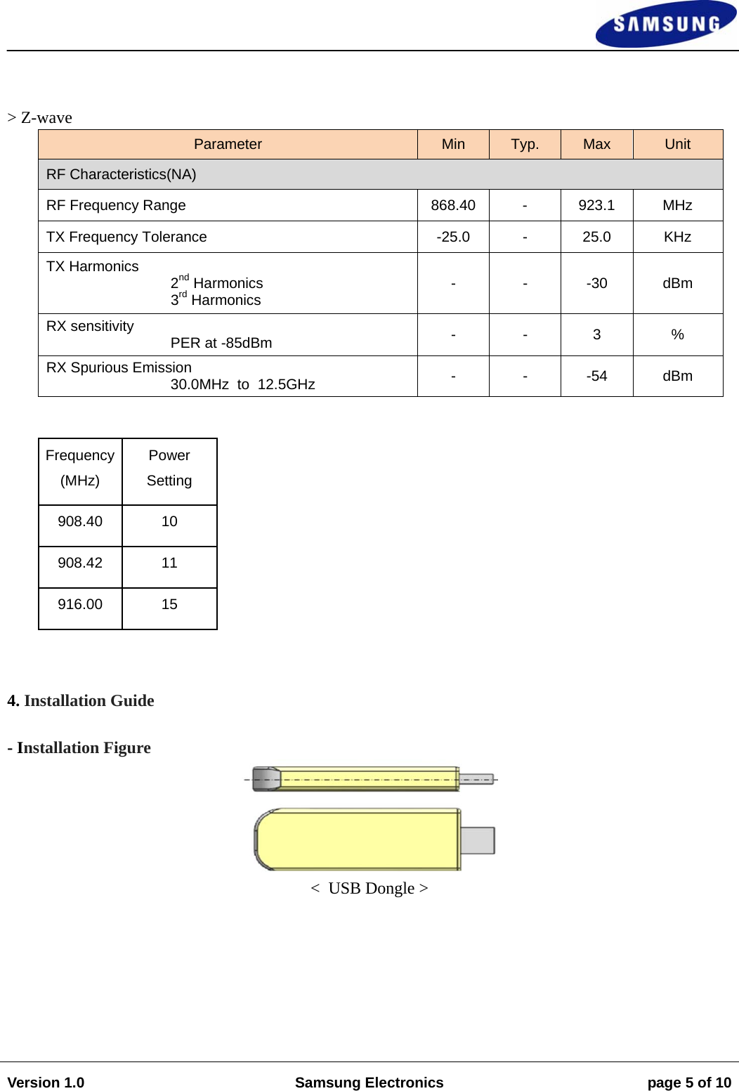                                                                                                                                                                    Version 1.0  Samsung Electronics  page 5 of 10    &gt; Z-wave Parameter  Min  Typ.  Max  Unit RF Characteristics(NA) RF Frequency Range  868.40 -  923.1  MHz TX Frequency Tolerance  -25.0  -  25.0  KHz TX Harmonics  2nd Harmonics 3rd Harmonics  - - -30 dBm RX sensitivity       PER at -85dBm  - - 3  % RX Spurious Emission 30.0MHz  to  12.5GHz  - - -54 dBm  Frequency (MHz) Power Setting 908.40 10 908.42 11 916.00 15  4. Installation Guide  - Installation Figure  &lt;  USB Dongle &gt;  