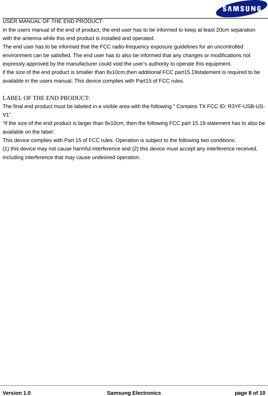                                                                                                                                                                    Version 1.0  Samsung Electronics  page 8 of 10   USER MANUAL OF THE END PRODUCT:  In the users manual of the end of product, the end user has to be informed to keep at least 20cm separation  with the antenna while this end product is installed and operated.  The end user has to be informed that the FCC radio-frequency exposure guidelines for an uncontrolled environment can be satisfied. The end user has to also be informed that any changes or modifications not expressly approved by the manufacturer could void the user’s authority to operate this equipment.  if the size of the end product is smaller than 8x10cm,then additional FCC part15.19statement is required to be available in the users manual; This device complies with Part15 of FCC rules.   LABEL OF THE END PRODUCT:  The final end product must be labeled in a visible area with the following &quot; Contains TX FCC ID: R3YF-USB-US-V1” “If the size of the end product is larger than 8x10cm, then the following FCC part 15.19 statement has to also be available on the label:  This device complies with Part 15 of FCC rules. Operation is subject to the following two conditions:  (1) this device may not cause harmful interference and (2) this device must accept any interference received, including interference that may cause undesired operation.                            