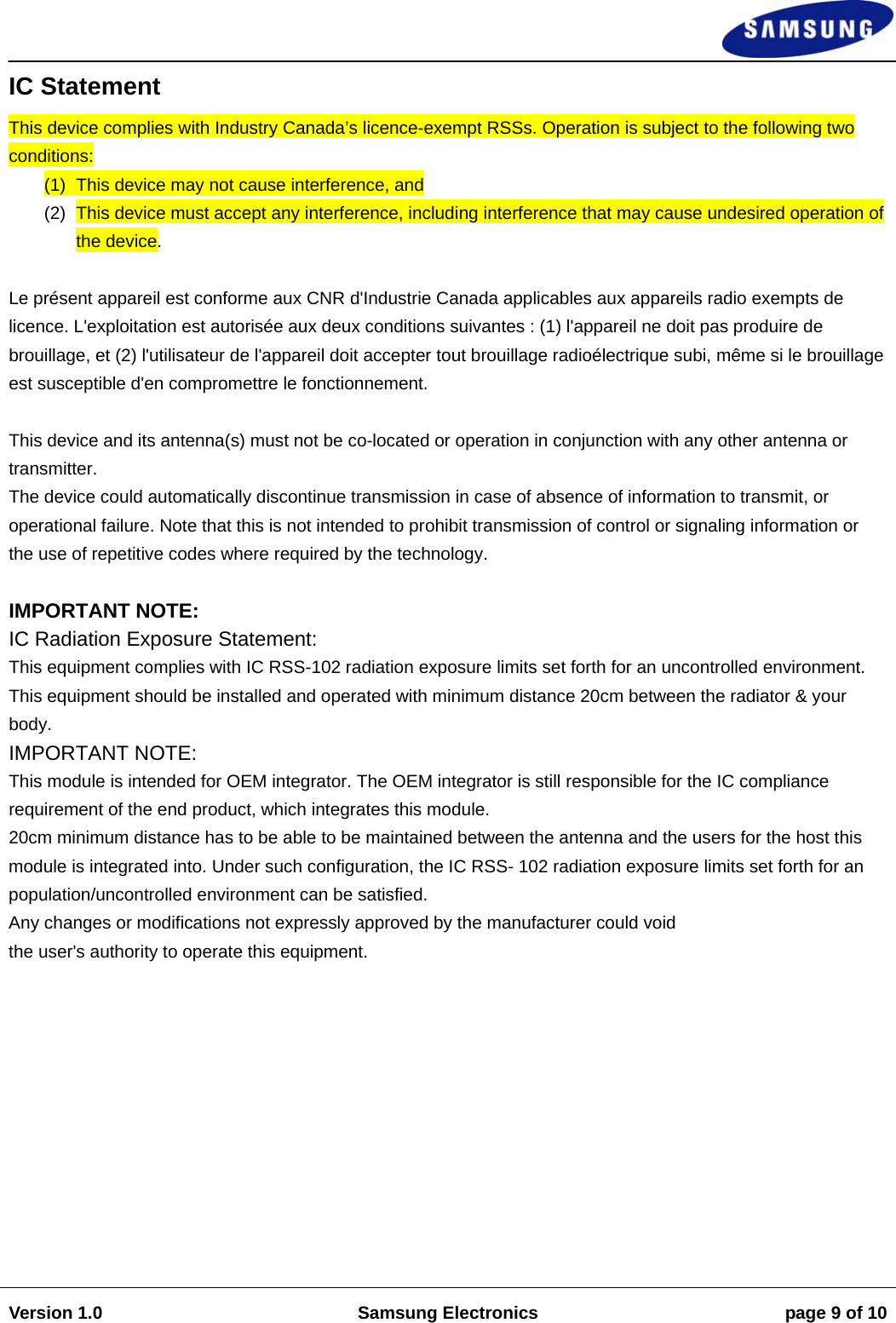                                                                                                                                                                    Version 1.0  Samsung Electronics  page 9 of 10   IC Statement  This device complies with Industry Canada’s licence-exempt RSSs. Operation is subject to the following two conditions:  (1)  This device may not cause interference, and  (2)  This device must accept any interference, including interference that may cause undesired operation of the device.   Le présent appareil est conforme aux CNR d&apos;Industrie Canada applicables aux appareils radio exempts de licence. L&apos;exploitation est autorisée aux deux conditions suivantes : (1) l&apos;appareil ne doit pas produire de brouillage, et (2) l&apos;utilisateur de l&apos;appareil doit accepter tout brouillage radioélectrique subi, même si le brouillage est susceptible d&apos;en compromettre le fonctionnement.  This device and its antenna(s) must not be co-located or operation in conjunction with any other antenna or transmitter.  The device could automatically discontinue transmission in case of absence of information to transmit, or operational failure. Note that this is not intended to prohibit transmission of control or signaling information or the use of repetitive codes where required by the technology.   IMPORTANT NOTE:  IC Radiation Exposure Statement:  This equipment complies with IC RSS-102 radiation exposure limits set forth for an uncontrolled environment. This equipment should be installed and operated with minimum distance 20cm between the radiator &amp; your body.  IMPORTANT NOTE:  This module is intended for OEM integrator. The OEM integrator is still responsible for the IC compliance requirement of the end product, which integrates this module.  20cm minimum distance has to be able to be maintained between the antenna and the users for the host this module is integrated into. Under such configuration, the IC RSS- 102 radiation exposure limits set forth for an population/uncontrolled environment can be satisfied.  Any changes or modifications not expressly approved by the manufacturer could void  the user&apos;s authority to operate this equipment.             