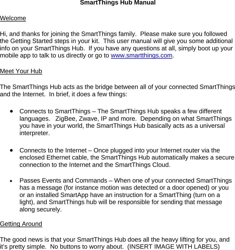 SmartThings Hub Manual  Welcome  Hi, and thanks for joining the SmartThings family.  Please make sure you followed the Getting Started steps in your kit.  This user manual will give you some additional info on your SmartThings Hub.  If you have any questions at all, simply boot up your mobile app to talk to us directly or go to www.smartthings.com.  Meet Your Hub  The SmartThings Hub acts as the bridge between all of your connected SmartThings and the Internet.  In brief, it does a few things:   Connects to SmartThings – The SmartThings Hub speaks a few different languages.   ZigBee, Zwave, IP and more.  Depending on what SmartThings you have in your world, the SmartThings Hub basically acts as a universal interpreter.   Connects to the Internet – Once plugged into your Internet router via the enclosed Ethernet cable, the SmartThings Hub automatically makes a secure connection to the Internet and the SmartThings Cloud.   Passes Events and Commands – When one of your connected SmartThings has a message (for instance motion was detected or a door opened) or you or an installed SmartApp have an instruction for a SmartThing (turn on a light), and SmartThings hub will be responsible for sending that message along securely.  Getting Around  The good news is that your SmartThings Hub does all the heavy lifting for you, and it’s pretty simple.  No buttons to worry about.  (INSERT IMAGE WITH LABELS)  