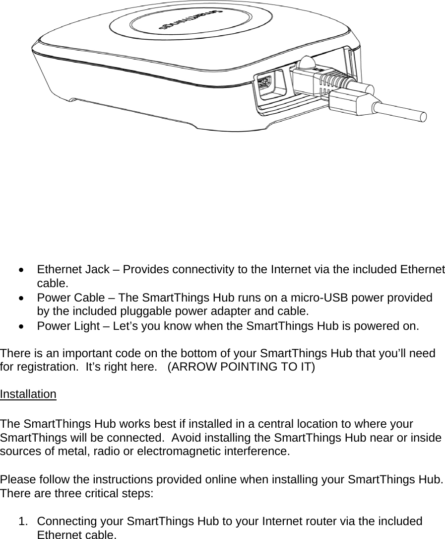      Ethernet Jack – Provides connectivity to the Internet via the included Ethernet cable.   Power Cable – The SmartThings Hub runs on a micro-USB power provided by the included pluggable power adapter and cable.   Power Light – Let’s you know when the SmartThings Hub is powered on.  There is an important code on the bottom of your SmartThings Hub that you’ll need for registration.  It’s right here.   (ARROW POINTING TO IT)  Installation  The SmartThings Hub works best if installed in a central location to where your SmartThings will be connected.  Avoid installing the SmartThings Hub near or inside sources of metal, radio or electromagnetic interference. Please follow the instructions provided online when installing your SmartThings Hub.  There are three critical steps: 1.  Connecting your SmartThings Hub to your Internet router via the included Ethernet cable. 