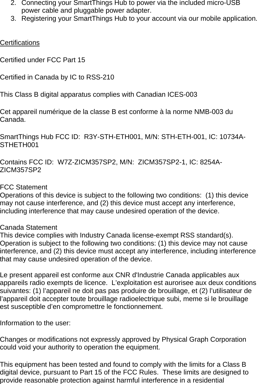 2.  Connecting your SmartThings Hub to power via the included micro-USB power cable and pluggable power adapter. 3.  Registering your SmartThings Hub to your account via our mobile application.  Certifications  Certified under FCC Part 15  Certified in Canada by IC to RSS-210  This Class B digital apparatus complies with Canadian ICES-003  Cet appareil numérique de la classe B est conforme à la norme NMB-003 du Canada.  SmartThings Hub FCC ID:  R3Y-STH-ETH001, M/N: STH-ETH-001, IC: 10734A-STHETH001  Contains FCC ID:  W7Z-ZICM357SP2, M/N:  ZICM357SP2-1, IC: 8254A-ZICM357SP2  FCC Statement  Operations of this device is subject to the following two conditions:  (1) this device may not cause interference, and (2) this device must accept any interference, including interference that may cause undesired operation of the device. Canada Statement  This device complies with Industry Canada license-exempt RSS standard(s).  Operation is subject to the following two conditions: (1) this device may not cause interference, and (2) this device must accept any interference, including interference that may cause undesired operation of the device.   Le present appareil est conforme aux CNR d&apos;Industrie Canada applicables aux appareils radio exempts de licence.  L’exploitation est aurorisee aux deux conditions suivantes: (1) l’appareil ne doit pas pas produire de brouillage, et (2) l’utilisateur de l’appareil doit accepter toute brouillage radioelectrique subi, meme si le brouillage est susceptible d’en compromettre le fonctionnement.  Information to the user: Changes or modifications not expressly approved by Physical Graph Corporation could void your authority to operation the equipment.  This equipment has been tested and found to comply with the limits for a Class B digital device, pursuant to Part 15 of the FCC Rules.  These limits are designed to provide reasonable protection against harmful interference in a residential 