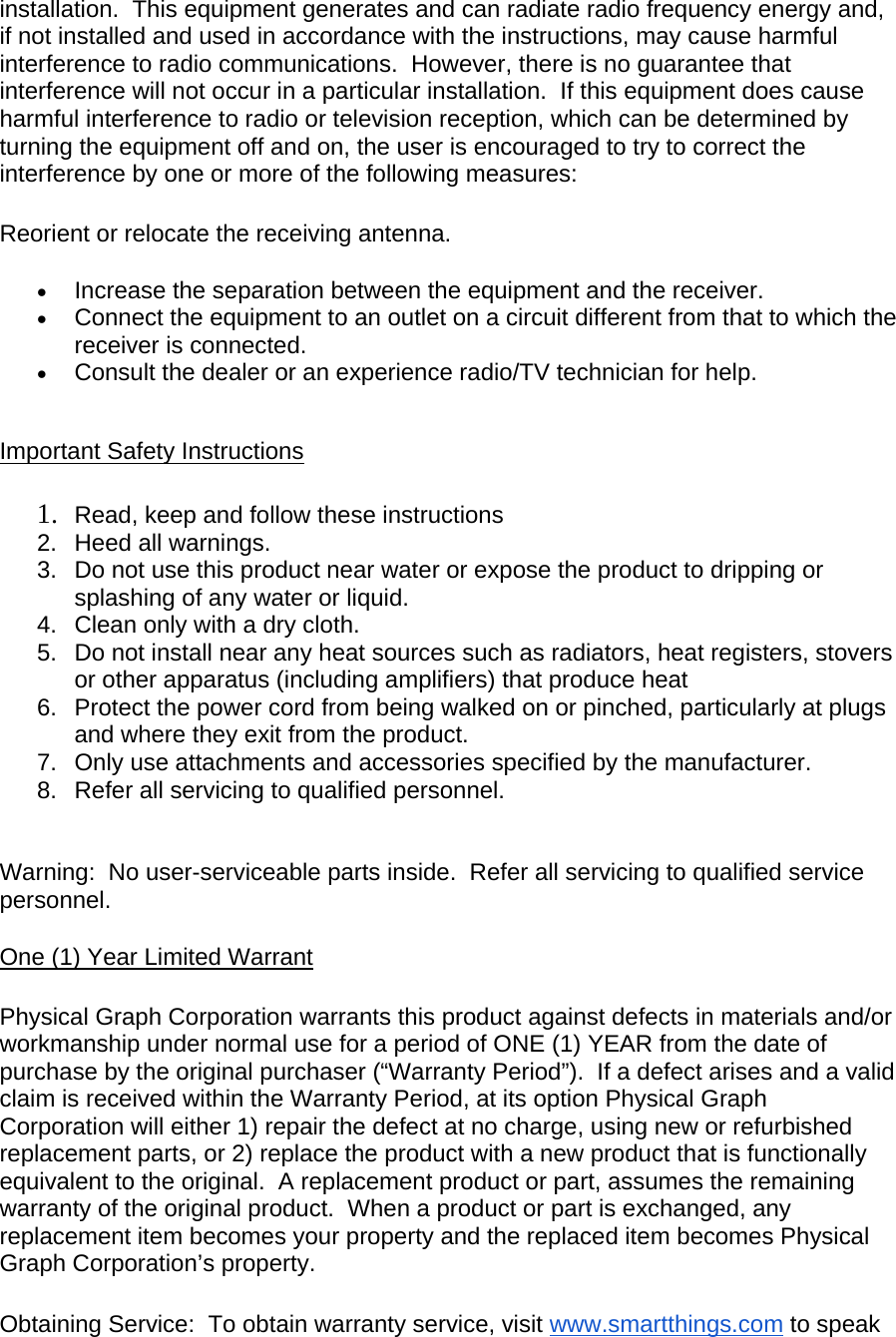 installation.  This equipment generates and can radiate radio frequency energy and, if not installed and used in accordance with the instructions, may cause harmful interference to radio communications.  However, there is no guarantee that interference will not occur in a particular installation.  If this equipment does cause harmful interference to radio or television reception, which can be determined by turning the equipment off and on, the user is encouraged to try to correct the interference by one or more of the following measures:  Reorient or relocate the receiving antenna.  Increase the separation between the equipment and the receiver.  Connect the equipment to an outlet on a circuit different from that to which the receiver is connected.  Consult the dealer or an experience radio/TV technician for help.   Important Safety Instructions  1. Read, keep and follow these instructions 2.  Heed all warnings. 3.  Do not use this product near water or expose the product to dripping or splashing of any water or liquid. 4.  Clean only with a dry cloth. 5.  Do not install near any heat sources such as radiators, heat registers, stovers or other apparatus (including amplifiers) that produce heat 6.  Protect the power cord from being walked on or pinched, particularly at plugs and where they exit from the product. 7.  Only use attachments and accessories specified by the manufacturer. 8.  Refer all servicing to qualified personnel.   Warning:  No user-serviceable parts inside.  Refer all servicing to qualified service personnel. One (1) Year Limited Warrant  Physical Graph Corporation warrants this product against defects in materials and/or workmanship under normal use for a period of ONE (1) YEAR from the date of purchase by the original purchaser (“Warranty Period”).  If a defect arises and a valid claim is received within the Warranty Period, at its option Physical Graph Corporation will either 1) repair the defect at no charge, using new or refurbished replacement parts, or 2) replace the product with a new product that is functionally equivalent to the original.  A replacement product or part, assumes the remaining warranty of the original product.  When a product or part is exchanged, any replacement item becomes your property and the replaced item becomes Physical Graph Corporation’s property.  Obtaining Service:  To obtain warranty service, visit www.smartthings.com to speak 