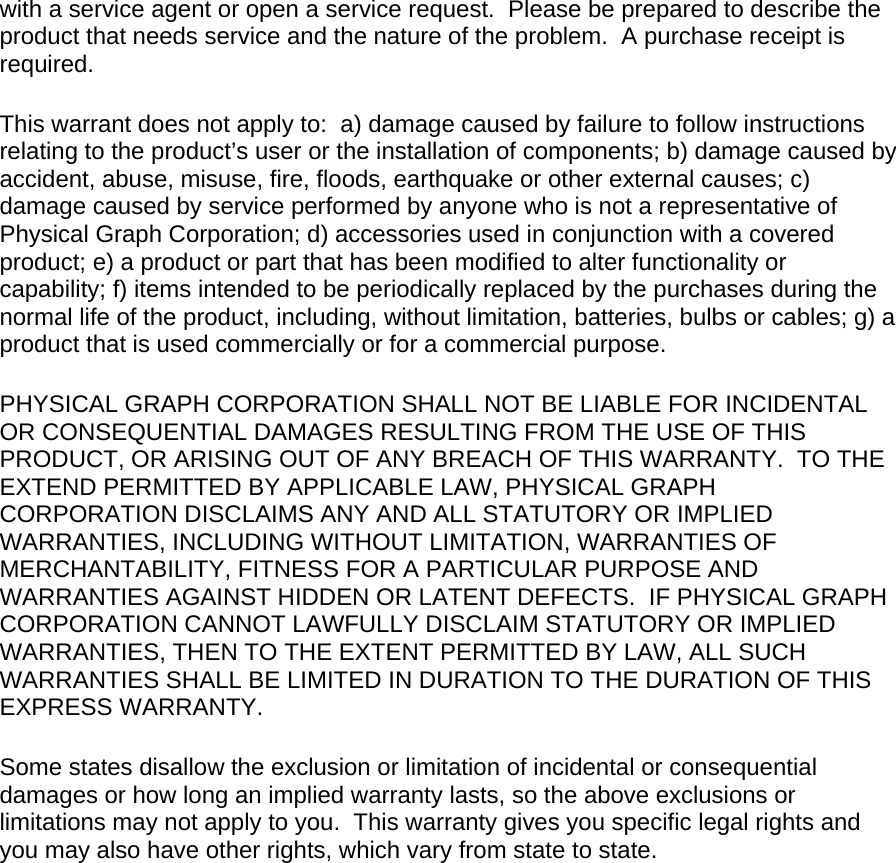 with a service agent or open a service request.  Please be prepared to describe the product that needs service and the nature of the problem.  A purchase receipt is required.  This warrant does not apply to:  a) damage caused by failure to follow instructions relating to the product’s user or the installation of components; b) damage caused by accident, abuse, misuse, fire, floods, earthquake or other external causes; c) damage caused by service performed by anyone who is not a representative of Physical Graph Corporation; d) accessories used in conjunction with a covered product; e) a product or part that has been modified to alter functionality or capability; f) items intended to be periodically replaced by the purchases during the normal life of the product, including, without limitation, batteries, bulbs or cables; g) a product that is used commercially or for a commercial purpose.  PHYSICAL GRAPH CORPORATION SHALL NOT BE LIABLE FOR INCIDENTAL OR CONSEQUENTIAL DAMAGES RESULTING FROM THE USE OF THIS PRODUCT, OR ARISING OUT OF ANY BREACH OF THIS WARRANTY.  TO THE EXTEND PERMITTED BY APPLICABLE LAW, PHYSICAL GRAPH CORPORATION DISCLAIMS ANY AND ALL STATUTORY OR IMPLIED WARRANTIES, INCLUDING WITHOUT LIMITATION, WARRANTIES OF MERCHANTABILITY, FITNESS FOR A PARTICULAR PURPOSE AND WARRANTIES AGAINST HIDDEN OR LATENT DEFECTS.  IF PHYSICAL GRAPH CORPORATION CANNOT LAWFULLY DISCLAIM STATUTORY OR IMPLIED WARRANTIES, THEN TO THE EXTENT PERMITTED BY LAW, ALL SUCH WARRANTIES SHALL BE LIMITED IN DURATION TO THE DURATION OF THIS EXPRESS WARRANTY.  Some states disallow the exclusion or limitation of incidental or consequential damages or how long an implied warranty lasts, so the above exclusions or limitations may not apply to you.  This warranty gives you specific legal rights and you may also have other rights, which vary from state to state.