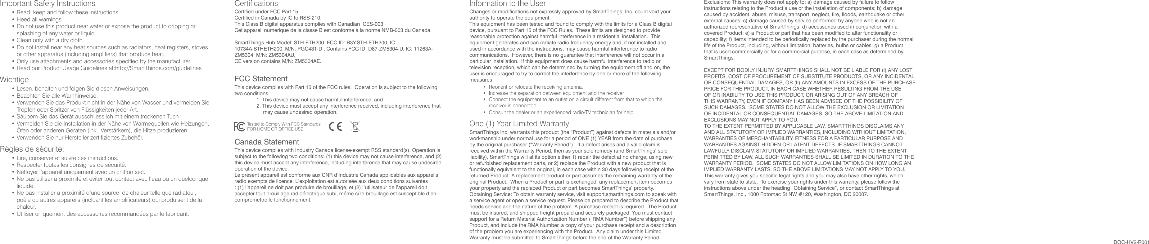 CertificationsCertified under FCC Part 15. Certified in Canada by IC to RSS-210.This Class B digital apparatus complies with Canadian ICES-003.Cet appareil numérique de la classe B est conforme à la norme  NMB-003 du Canada.SmartThings Hub Model: STH-ETH200, FCC ID: R3Y-STH-ETH200, IC: 10734A-STHETH200, M/N: PGC431-D ,  Contains FCC ID: D87-ZM5304-U, IC: 11263A-ZM5304, M/N: ZM5304AU, CE version contains M/N: ZM5304AE.FCC Statement This device complies with Part 15 of the FCC rules.  Operation is subject to the following two conditions:  1. This device may not cause harmful interference, and  2. This device must accept any interference received, including interference that may cause undesired operation.Canada Statement This device complies with Industry Canada license-exempt RSS standard(s). Operation is subject to the following two conditions: (1) this device may not cause interference, and (2) this device must accept any interference, including interference that may cause undesired operation of the device.Le présent appareil est conforme aux CNR d’Industrie Canada applicables aux appareils radio exempts de licence. L’exploitation est autorisée aux deux conditions suivantes : (1) l’appareil ne doit pas produire de brouillage, et (2) l’utilisateur de l’appareil doit accepter tout brouillage radioélectrique subi, même si le brouillage est susceptible d’en compromettre le fonctionnement.Information to the UserChanges or modifications not expressly approved by SmartThings, Inc. could void your authority to operate the equipment.This equipment has been tested and found to comply with the limits for a Class B digital device, pursuant to Part 15 of the FCC Rules.  These limits are designed to provide reasonable protection against harmful interference in a residential installation.  This equipment generates and can radiate radio frequency energy and, if not installed and used in accordance with the instructions, may cause harmful interference to radio communications.  However, there is no guarantee that interference will not occur in a particular installation.  If this equipment does cause harmful interference to radio or television reception, which can be determined by turning the equipment off and on, the user is encouraged to try to correct the interference by one or more of the following measures: •  Reorient or relocate the receiving antenna.  •  Increase the separation between equipment and the receiver.  •  Connect the equipment to an outlet on a circuit different from that to which the receiver is connected.  •  Consult the dealer or an experienced radio/TV technician for help.One (1) Year Limited WarrantySmartThings Inc. warrants this product (the “Product”) against defects in materials and/or workmanship under normal use for a period of ONE (1) YEAR from the date of purchase by the original purchaser (“Warranty Period”).  If a defect arises and a valid claim is received within the Warranty Period, then as your sole remedy (and SmartThings‘ sole liability), SmartThings will at its option either 1) repair the defect at no charge, using new or refurbished replacement parts, or 2) replace the Product with a new product that is functionally equivalent to the original, in each case within 30 days following receipt of the returned Product. A replacement product or part assumes the remaining warranty of the original Product.  When a Product or part is exchanged, any replacement item becomes your property and the replaced Product or part becomes SmartThings’ property.Obtaining Service: To obtain warranty service, visit support.smartthings.com to speak with a service agent or open a service request. Please be prepared to describe the Product that needs service and the nature of the problem. A purchase receipt is required.  The Product must be insured, and shipped freight prepaid and securely packaged. You must contact support for a Return Material Authorization Number (“RMA Number”) before shipping any Product, and include the RMA Number, a copy of your purchase receipt and a description of the problem you are experiencing with the Product.  Any claim under this Limited Warranty must be submitted to SmartThings before the end of the Warranty Period.Exclusions: This warranty does not apply to: a) damage caused by failure to follow instructions relating to the Product’s use or the installation of components; b) damage caused by accident, abuse, misuse, transport, neglect, fire, floods, earthquake or other external causes; c) damage caused by service performed by anyone who is not an authorized representative of SmartThings; d) accessories used in conjunction with a covered Product; e) a Product or part that has been modified to alter functionality or capability; f) items intended to be periodically replaced by the purchaser during the normal life of the Product, including, without limitation, batteries, bulbs or cables; g) a Product that is used commercially or for a commercial purpose, in each case as determined by SmartThings.EXCEPT FOR BODILY INJURY, SMARTTHINGS SHALL NOT BE LIABLE FOR (I) ANY LOST PROFITS, COST OF PROCUREMENT OF SUBSTITUTE PRODUCTS, OR ANY INCIDENTAL OR CONSEQUENTIAL DAMAGES, OR (II) ANY AMOUNTS IN EXCESS OF THE PURCHASE PRICE FOR THE PRODUCT, IN EACH CASE WHETHER RESULTING FROM THE USE OF OR INABILITY TO USE THIS PRODUCT, OR ARISING OUT OF ANY BREACH OF THIS WARRANTY, EVEN IF COMPANY HAS BEEN ADVISED OF THE POSSIBILITY OF SUCH DAMAGES.  SOME STATES DO NOT ALLOW THE EXCLUSION OR LIMITATION OF INCIDENTAL OR CONSEQUENTIAL DAMAGES, SO THE ABOVE LIMITATION AND EXCLUSIONS MAY NOT APPLY TO YOU.TO THE EXTENT PERMITTED BY APPLICABLE LAW, SMARTTHINGS DISCLAIMS ANY AND ALL STATUTORY OR IMPLIED WARRANTIES, INCLUDING WITHOUT LIMITATION, WARRANTIES OF MERCHANTABILITY, FITNESS FOR A PARTICULAR PURPOSE AND WARRANTIES AGAINST HIDDEN OR LATENT DEFECTS. IF SMARTTHINGS CANNOT LAWFULLY DISCLAIM STATUTORY OR IMPLIED WARRANTIES, THEN TO THE EXTENT PERMITTED BY LAW, ALL SUCH WARRANTIES SHALL BE LIMITED IN DURATION TO THE WARRANTY PERIOD.  SOME STATES DO NOT ALLOW LIMITATIONS ON HOW LONG AN IMPLIED WARRANTY LASTS, SO THE ABOVE LIMITATIONS MAY NOT APPLY TO YOU.This warranty gives you specific legal rights and you may also have other rights, which vary from state to state.  To exercise your rights under this warranty, please follow the instructions above under the heading “Obtaining Service”, or contact SmartThings at SmartThings, Inc., 1000 Potomac St NW #120, Washington, DC 20007.Tested to Comply With FCC StandardsFOR HOME OR OFFICE USEDOC-HV2-R001Important Safety Instructions• Read, keep and follow  these instructions.• Heed all warnings.• Do not use this product near water or expose the product to dripping or splashing of any water or liquid.• Clean only with a dry cloth.• Do not install near any heat sources such as radiators, heat registers, stoves or other apparatus (including amplifiers) that produce heat.• Only use attachments and accessories specified by the manufacturer.• Read our Product Usage  Guidelines at:  http://SmartThings.com/guidelinesWichtige• Lesen, behalten und folgen  Sie diesen Anweisungen.• Beachten Sie alle Warnhinweise. • Verwenden Sie das Produkt nicht in der Nähe von Wasser und vermeiden Sie Tropfen oder Spritzer von Flüssigkeiten jeder Art. • Säubern Sie das Gerät ausschliesslich mit einem trockenen Tuch • Vermeiden Sie die Installation in der Nähe von Wärmequellen wie Heizungen, Öfen oder anderen Geräten (inkl. Verstärkern), die Hitze produzieren.• Verwenden Sie nur Hersteller zertifiziertes Zubehör.Règles de sécurité: • Lire, conserver et suivre ces instructions.• Respecter toutes les consignes de sécurité.• Nettoyer l’appareil uniquement avec un chiffon sec.• Ne pas utiliser à proximité et éviter tout contact avec l’eau ou un quelconque liquide.• Ne pas installer a proximité d’une source  de chaleur telle que radiateur, poêle ou autres appareils (incluant les amplificateurs) qui produisent  de la chaleur.• Utiliser uniquement des accessoires recommandées par le fabricant.