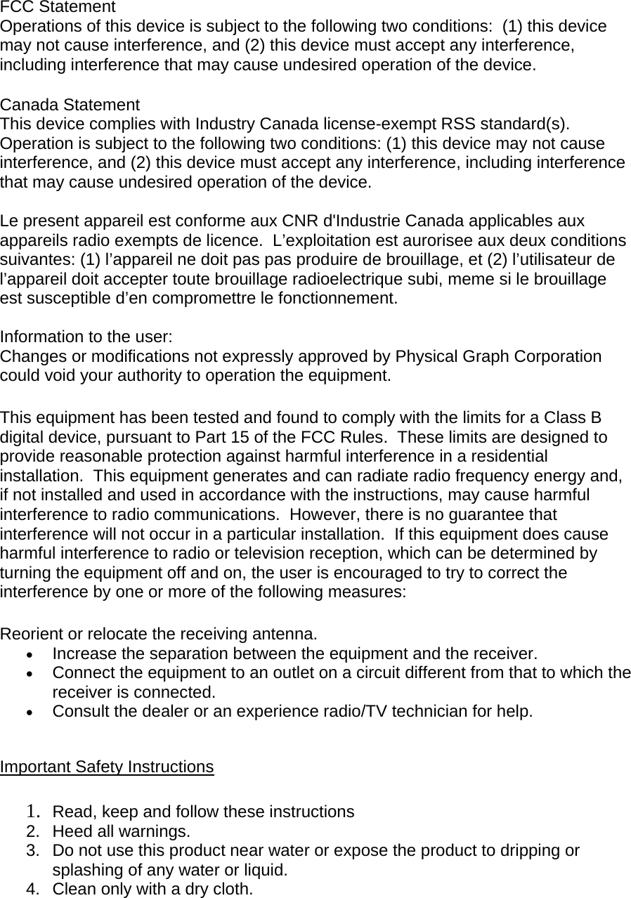  FCC Statement  Operations of this device is subject to the following two conditions:  (1) this device may not cause interference, and (2) this device must accept any interference, including interference that may cause undesired operation of the device. Canada Statement  This device complies with Industry Canada license-exempt RSS standard(s).  Operation is subject to the following two conditions: (1) this device may not cause interference, and (2) this device must accept any interference, including interference that may cause undesired operation of the device.   Le present appareil est conforme aux CNR d&apos;Industrie Canada applicables aux appareils radio exempts de licence.  L’exploitation est aurorisee aux deux conditions suivantes: (1) l’appareil ne doit pas pas produire de brouillage, et (2) l’utilisateur de l’appareil doit accepter toute brouillage radioelectrique subi, meme si le brouillage est susceptible d’en compromettre le fonctionnement.   Information to the user: Changes or modifications not expressly approved by Physical Graph Corporation could void your authority to operation the equipment.  This equipment has been tested and found to comply with the limits for a Class B digital device, pursuant to Part 15 of the FCC Rules.  These limits are designed to provide reasonable protection against harmful interference in a residential installation.  This equipment generates and can radiate radio frequency energy and, if not installed and used in accordance with the instructions, may cause harmful interference to radio communications.  However, there is no guarantee that interference will not occur in a particular installation.  If this equipment does cause harmful interference to radio or television reception, which can be determined by turning the equipment off and on, the user is encouraged to try to correct the interference by one or more of the following measures:  Reorient or relocate the receiving antenna.  Increase the separation between the equipment and the receiver.  Connect the equipment to an outlet on a circuit different from that to which the receiver is connected.  Consult the dealer or an experience radio/TV technician for help.   Important Safety Instructions  1. Read, keep and follow these instructions 2.  Heed all warnings. 3.  Do not use this product near water or expose the product to dripping or splashing of any water or liquid. 4.  Clean only with a dry cloth. 