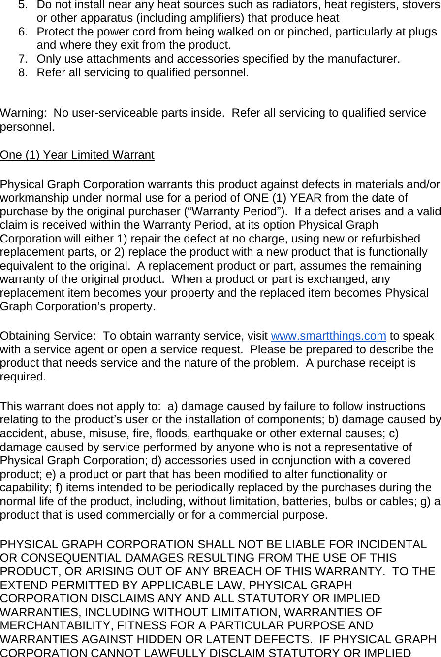 5.  Do not install near any heat sources such as radiators, heat registers, stovers or other apparatus (including amplifiers) that produce heat 6.  Protect the power cord from being walked on or pinched, particularly at plugs and where they exit from the product. 7.  Only use attachments and accessories specified by the manufacturer. 8.  Refer all servicing to qualified personnel.   Warning:  No user-serviceable parts inside.  Refer all servicing to qualified service personnel. One (1) Year Limited Warrant  Physical Graph Corporation warrants this product against defects in materials and/or workmanship under normal use for a period of ONE (1) YEAR from the date of purchase by the original purchaser (“Warranty Period”).  If a defect arises and a valid claim is received within the Warranty Period, at its option Physical Graph Corporation will either 1) repair the defect at no charge, using new or refurbished replacement parts, or 2) replace the product with a new product that is functionally equivalent to the original.  A replacement product or part, assumes the remaining warranty of the original product.  When a product or part is exchanged, any replacement item becomes your property and the replaced item becomes Physical Graph Corporation’s property.  Obtaining Service:  To obtain warranty service, visit www.smartthings.com to speak with a service agent or open a service request.  Please be prepared to describe the product that needs service and the nature of the problem.  A purchase receipt is required.  This warrant does not apply to:  a) damage caused by failure to follow instructions relating to the product’s user or the installation of components; b) damage caused by accident, abuse, misuse, fire, floods, earthquake or other external causes; c) damage caused by service performed by anyone who is not a representative of Physical Graph Corporation; d) accessories used in conjunction with a covered product; e) a product or part that has been modified to alter functionality or capability; f) items intended to be periodically replaced by the purchases during the normal life of the product, including, without limitation, batteries, bulbs or cables; g) a product that is used commercially or for a commercial purpose.  PHYSICAL GRAPH CORPORATION SHALL NOT BE LIABLE FOR INCIDENTAL OR CONSEQUENTIAL DAMAGES RESULTING FROM THE USE OF THIS PRODUCT, OR ARISING OUT OF ANY BREACH OF THIS WARRANTY.  TO THE EXTEND PERMITTED BY APPLICABLE LAW, PHYSICAL GRAPH CORPORATION DISCLAIMS ANY AND ALL STATUTORY OR IMPLIED WARRANTIES, INCLUDING WITHOUT LIMITATION, WARRANTIES OF MERCHANTABILITY, FITNESS FOR A PARTICULAR PURPOSE AND WARRANTIES AGAINST HIDDEN OR LATENT DEFECTS.  IF PHYSICAL GRAPH CORPORATION CANNOT LAWFULLY DISCLAIM STATUTORY OR IMPLIED 