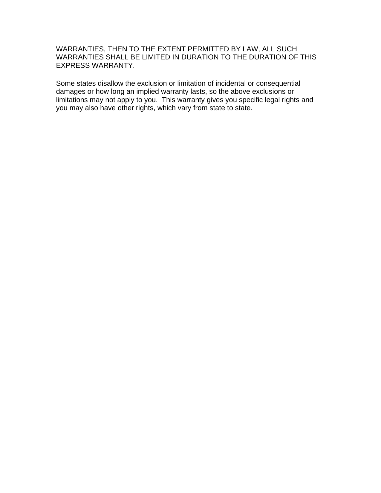 WARRANTIES, THEN TO THE EXTENT PERMITTED BY LAW, ALL SUCH WARRANTIES SHALL BE LIMITED IN DURATION TO THE DURATION OF THIS EXPRESS WARRANTY.  Some states disallow the exclusion or limitation of incidental or consequential damages or how long an implied warranty lasts, so the above exclusions or limitations may not apply to you.  This warranty gives you specific legal rights and you may also have other rights, which vary from state to state.