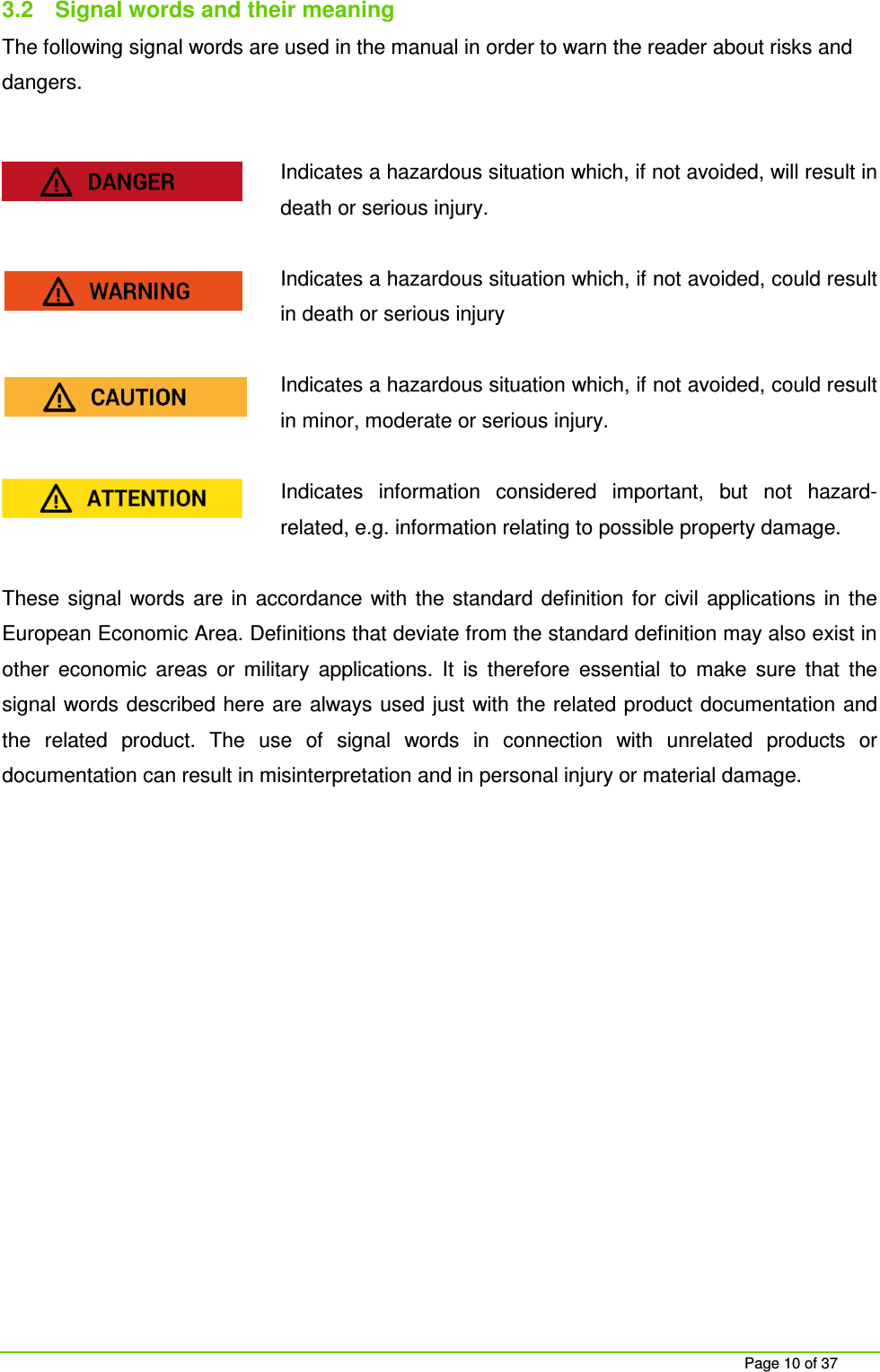     Page 10 of 37 3.2  Signal words and their meaning The following signal words are used in the manual in order to warn the reader about risks and dangers.  Indicates a hazardous situation which, if not avoided, will result in death or serious injury.  Indicates a hazardous situation which, if not avoided, could result in death or serious injury  Indicates a hazardous situation which, if not avoided, could result in minor, moderate or serious injury.    Indicates  information  considered  important,  but  not  hazard-related, e.g. information relating to possible property damage.  These  signal  words  are  in  accordance  with the  standard  definition for  civil applications  in  the European Economic Area. Definitions that deviate from the standard definition may also exist in other  economic  areas  or  military  applications.  It  is  therefore  essential  to  make  sure  that  the signal words described here are always used just with the related product documentation and the  related  product.  The  use  of  signal  words  in  connection  with  unrelated  products  or documentation can result in misinterpretation and in personal injury or material damage.     