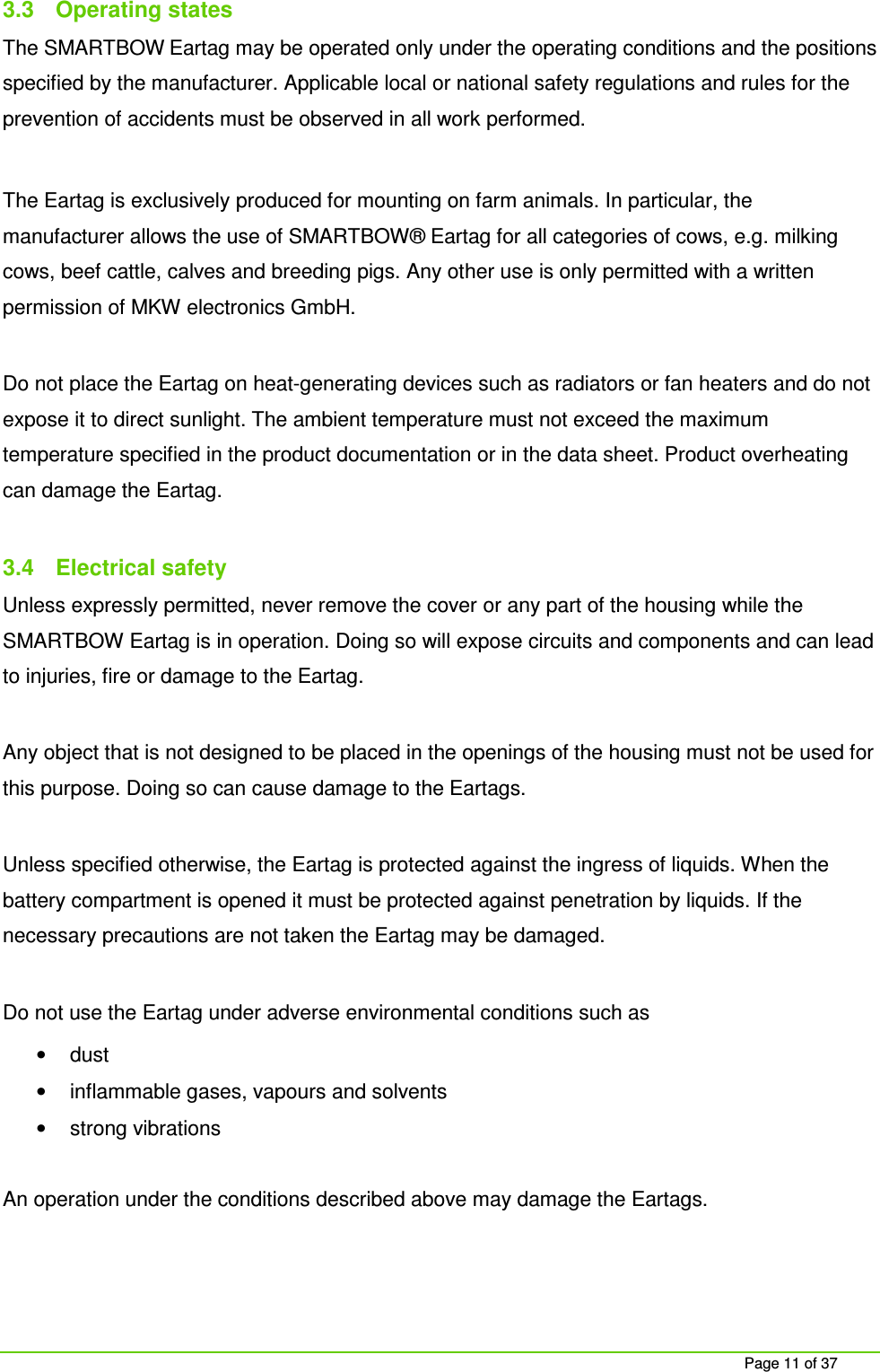     Page 11 of 37 3.3  Operating states The SMARTBOW Eartag may be operated only under the operating conditions and the positions specified by the manufacturer. Applicable local or national safety regulations and rules for the prevention of accidents must be observed in all work performed.  The Eartag is exclusively produced for mounting on farm animals. In particular, the manufacturer allows the use of SMARTBOW&reg; Eartag for all categories of cows, e.g. milking cows, beef cattle, calves and breeding pigs. Any other use is only permitted with a written permission of MKW electronics GmbH.  Do not place the Eartag on heat-generating devices such as radiators or fan heaters and do not expose it to direct sunlight. The ambient temperature must not exceed the maximum temperature specified in the product documentation or in the data sheet. Product overheating can damage the Eartag.  3.4  Electrical safety Unless expressly permitted, never remove the cover or any part of the housing while the SMARTBOW Eartag is in operation. Doing so will expose circuits and components and can lead to injuries, fire or damage to the Eartag.  Any object that is not designed to be placed in the openings of the housing must not be used for this purpose. Doing so can cause damage to the Eartags.   Unless specified otherwise, the Eartag is protected against the ingress of liquids. When the battery compartment is opened it must be protected against penetration by liquids. If the necessary precautions are not taken the Eartag may be damaged.   Do not use the Eartag under adverse environmental conditions such as  &bull;  dust &bull;  inflammable gases, vapours and solvents &bull;  strong vibrations  An operation under the conditions described above may damage the Eartags.  