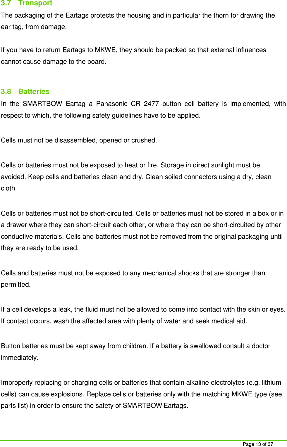     Page 13 of 37 3.7  Transport The packaging of the Eartags protects the housing and in particular the thorn for drawing the ear tag, from damage.   If you have to return Eartags to MKWE, they should be packed so that external influences cannot cause damage to the board.  3.8  Batteries In  the  SMARTBOW  Eartag  a  Panasonic  CR  2477  button  cell  battery  is  implemented,  with respect to which, the following safety guidelines have to be applied.  Cells must not be disassembled, opened or crushed.  Cells or batteries must not be exposed to heat or fire. Storage in direct sunlight must be avoided. Keep cells and batteries clean and dry. Clean soiled connectors using a dry, clean cloth.  Cells or batteries must not be short-circuited. Cells or batteries must not be stored in a box or in a drawer where they can short-circuit each other, or where they can be short-circuited by other conductive materials. Cells and batteries must not be removed from the original packaging until they are ready to be used.  Cells and batteries must not be exposed to any mechanical shocks that are stronger than permitted.  If a cell develops a leak, the fluid must not be allowed to come into contact with the skin or eyes. If contact occurs, wash the affected area with plenty of water and seek medical aid.  Button batteries must be kept away from children. If a battery is swallowed consult a doctor immediately.   Improperly replacing or charging cells or batteries that contain alkaline electrolytes (e.g. lithium cells) can cause explosions. Replace cells or batteries only with the matching MKWE type (see parts list) in order to ensure the safety of SMARTBOW Eartags. 