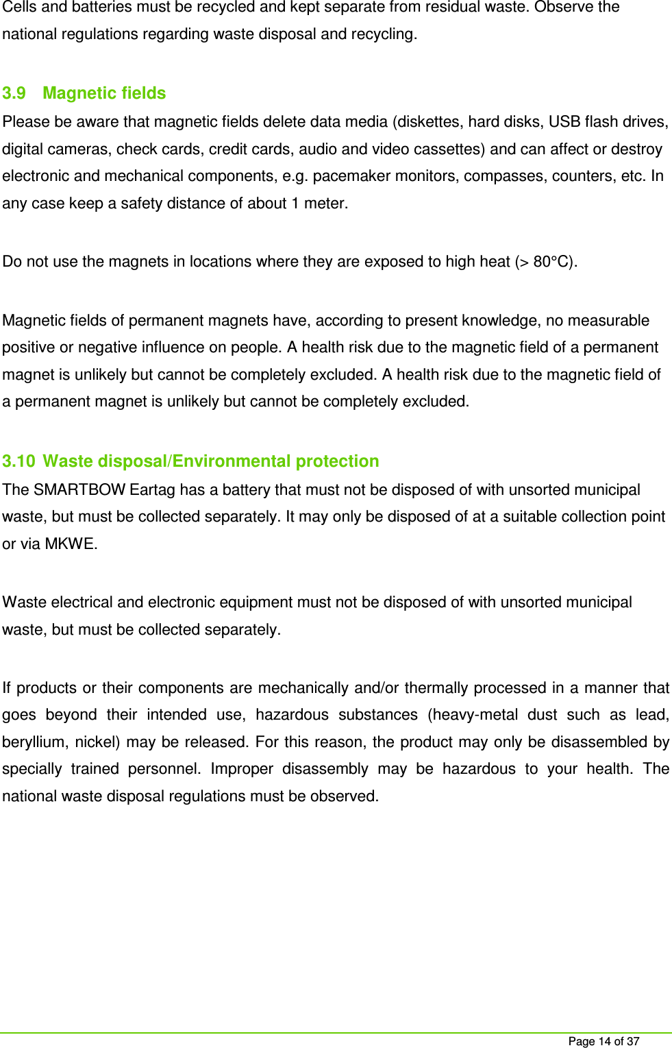     Page 14 of 37 Cells and batteries must be recycled and kept separate from residual waste. Observe the national regulations regarding waste disposal and recycling.   3.9  Magnetic fields Please be aware that magnetic fields delete data media (diskettes, hard disks, USB flash drives, digital cameras, check cards, credit cards, audio and video cassettes) and can affect or destroy electronic and mechanical components, e.g. pacemaker monitors, compasses, counters, etc. In any case keep a safety distance of about 1 meter.  Do not use the magnets in locations where they are exposed to high heat (> 80&deg;C).   Magnetic fields of permanent magnets have, according to present knowledge, no measurable positive or negative influence on people. A health risk due to the magnetic field of a permanent magnet is unlikely but cannot be completely excluded. A health risk due to the magnetic field of a permanent magnet is unlikely but cannot be completely excluded.  3.10  Waste disposal/Environmental protection The SMARTBOW Eartag has a battery that must not be disposed of with unsorted municipal waste, but must be collected separately. It may only be disposed of at a suitable collection point or via MKWE.  Waste electrical and electronic equipment must not be disposed of with unsorted municipal waste, but must be collected separately.  If products or their components are mechanically and/or thermally processed in a manner that goes  beyond  their  intended  use,  hazardous  substances  (heavy-metal  dust  such  as  lead, beryllium, nickel) may be released. For this reason, the product may only be disassembled by specially  trained  personnel.  Improper  disassembly  may  be  hazardous  to  your  health.  The national waste disposal regulations must be observed.    