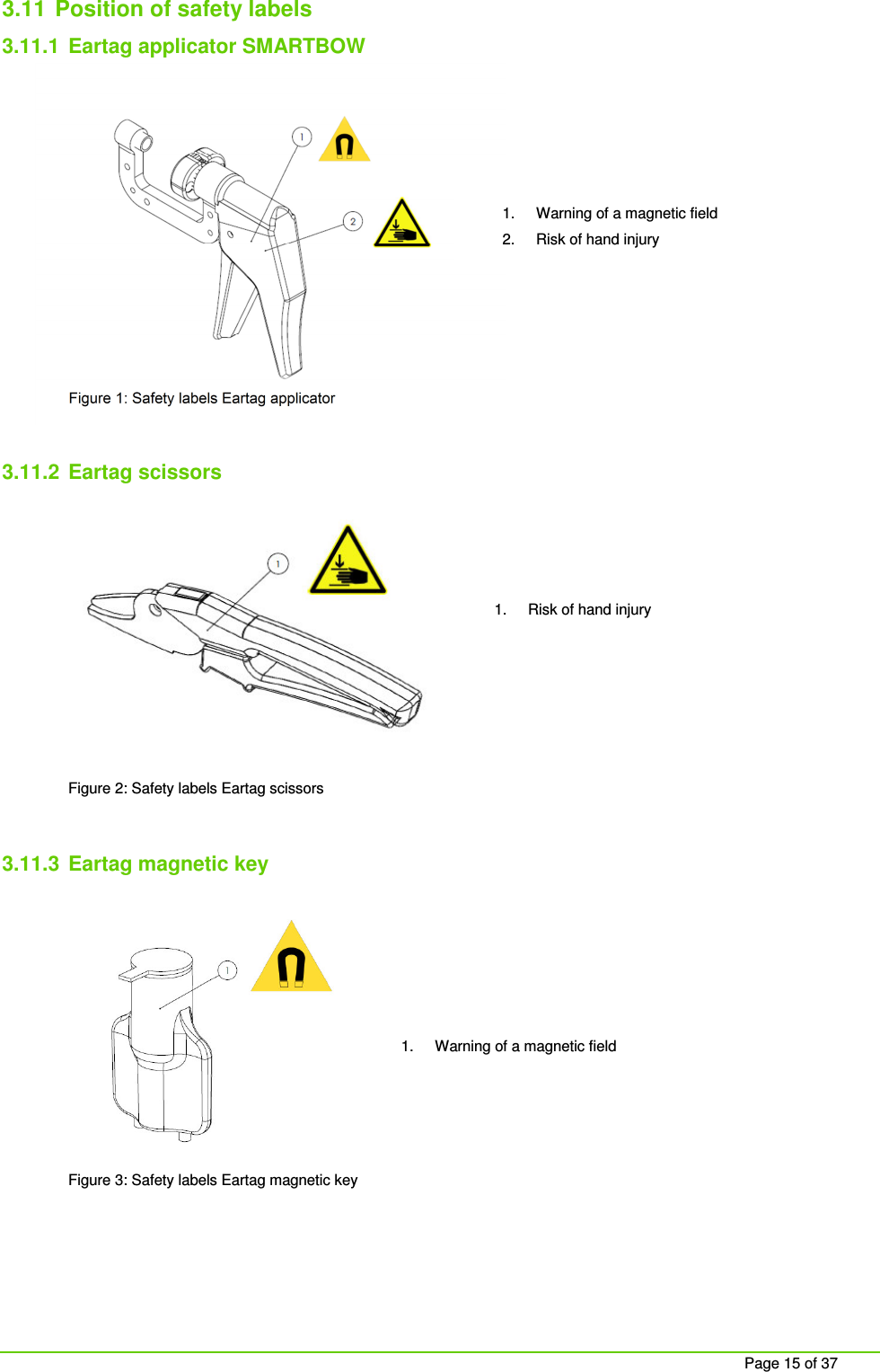     Page 15 of 37 3.11  Position of safety labels  3.11.1  Eartag applicator SMARTBOW          Figure 1: Safety labels Eartag applicator  3.11.2  Eartag scissors         Figure 2: Safety labels Eartag scissors  3.11.3  Eartag magnetic key         Figure 3: Safety labels Eartag magnetic key    1.  Warning of a magnetic field 2.  Risk of hand injury 1.  Warning of a magnetic field 1.  Risk of hand injury 