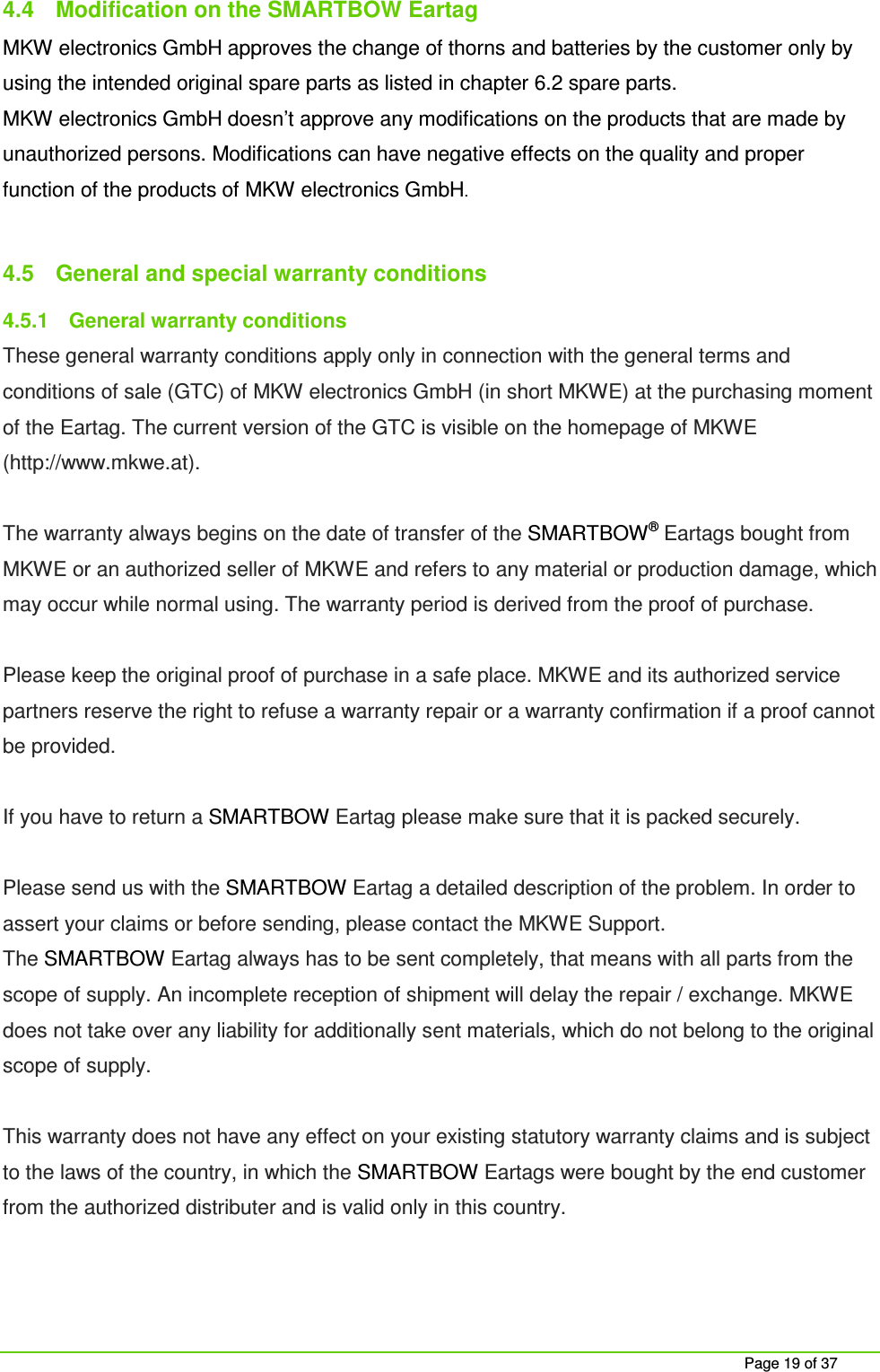     Page 19 of 37 4.4  Modification on the SMARTBOW Eartag MKW electronics GmbH approves the change of thorns and batteries by the customer only by using the intended original spare parts as listed in chapter 6.2 spare parts.  MKW electronics GmbH doesn&rsquo;t approve any modifications on the products that are made by unauthorized persons. Modifications can have negative effects on the quality and proper function of the products of MKW electronics GmbH.  4.5  General and special warranty conditions 4.5.1  General warranty conditions These general warranty conditions apply only in connection with the general terms and conditions of sale (GTC) of MKW electronics GmbH (in short MKWE) at the purchasing moment of the Eartag. The current version of the GTC is visible on the homepage of MKWE (http://www.mkwe.at).  The warranty always begins on the date of transfer of the SMARTBOW&reg; Eartags bought from MKWE or an authorized seller of MKWE and refers to any material or production damage, which may occur while normal using. The warranty period is derived from the proof of purchase.  Please keep the original proof of purchase in a safe place. MKWE and its authorized service partners reserve the right to refuse a warranty repair or a warranty confirmation if a proof cannot be provided.   If you have to return a SMARTBOW Eartag please make sure that it is packed securely.   Please send us with the SMARTBOW Eartag a detailed description of the problem. In order to assert your claims or before sending, please contact the MKWE Support. The SMARTBOW Eartag always has to be sent completely, that means with all parts from the scope of supply. An incomplete reception of shipment will delay the repair / exchange. MKWE does not take over any liability for additionally sent materials, which do not belong to the original scope of supply.   This warranty does not have any effect on your existing statutory warranty claims and is subject to the laws of the country, in which the SMARTBOW Eartags were bought by the end customer from the authorized distributer and is valid only in this country.  