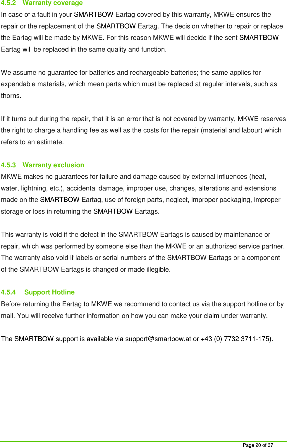     Page 20 of 37 4.5.2  Warranty coverage In case of a fault in your SMARTBOW Eartag covered by this warranty, MKWE ensures the repair or the replacement of the SMARTBOW Eartag. The decision whether to repair or replace the Eartag will be made by MKWE. For this reason MKWE will decide if the sent SMARTBOW Eartag will be replaced in the same quality and function.  We assume no guarantee for batteries and rechargeable batteries; the same applies for expendable materials, which mean parts which must be replaced at regular intervals, such as thorns.   If it turns out during the repair, that it is an error that is not covered by warranty, MKWE reserves the right to charge a handling fee as well as the costs for the repair (material and labour) which refers to an estimate.  4.5.3  Warranty exclusion MKWE makes no guarantees for failure and damage caused by external influences (heat, water, lightning, etc.), accidental damage, improper use, changes, alterations and extensions made on the SMARTBOW Eartag, use of foreign parts, neglect, improper packaging, improper storage or loss in returning the SMARTBOW Eartags.  This warranty is void if the defect in the SMARTBOW Eartags is caused by maintenance or repair, which was performed by someone else than the MKWE or an authorized service partner. The warranty also void if labels or serial numbers of the SMARTBOW Eartags or a component of the SMARTBOW Eartags is changed or made illegible.   4.5.4   Support Hotline Before returning the Eartag to MKWE we recommend to contact us via the support hotline or by mail. You will receive further information on how you can make your claim under warranty.  The SMARTBOW support is available via support@smartbow.at or +43 (0) 7732 3711-175).     