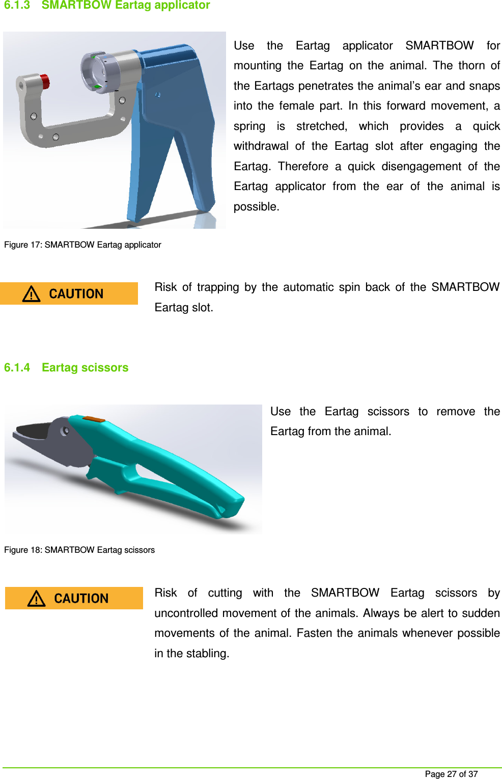     Page 27 of 37 6.1.3  SMARTBOW Eartag applicator  Use  the  Eartag  applicator  SMARTBOW  for mounting  the  Eartag  on  the  animal.  The  thorn  of the Eartags penetrates the animal&rsquo;s ear and snaps into  the  female  part.  In  this  forward  movement,  a spring  is  stretched,  which  provides  a  quick withdrawal  of  the  Eartag  slot  after  engaging  the Eartag.  Therefore  a  quick  disengagement  of  the Eartag  applicator  from  the  ear  of  the  animal  is possible.  Figure 17: SMARTBOW Eartag applicator  Risk  of  trapping  by  the  automatic  spin  back  of  the  SMARTBOW Eartag slot.   6.1.4  Eartag scissors  Use  the  Eartag  scissors  to  remove  the Eartag from the animal.       Figure 18: SMARTBOW Eartag scissors  Risk  of  cutting  with  the  SMARTBOW  Eartag  scissors  by uncontrolled movement of the animals. Always be alert to sudden movements of the animal. Fasten the animals whenever possible in the stabling.    
