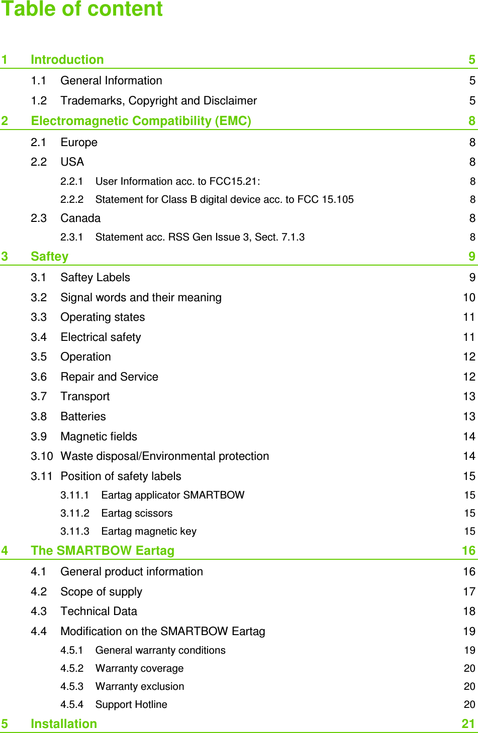  Table of content  1 Introduction  5 1.1 General Information  5 1.2 Trademarks, Copyright and Disclaimer  5 2 Electromagnetic Compatibility (EMC)  8 2.1 Europe  8 2.2 USA  8 2.2.1 User Information acc. to FCC15.21:  8 2.2.2 Statement for Class B digital device acc. to FCC 15.105  8 2.3 Canada  8 2.3.1 Statement acc. RSS Gen Issue 3, Sect. 7.1.3  8 3 Saftey  9 3.1 Saftey Labels  9 3.2 Signal words and their meaning  10 3.3 Operating states  11 3.4 Electrical safety  11 3.5 Operation  12 3.6 Repair and Service  12 3.7 Transport  13 3.8 Batteries  13 3.9 Magnetic fields  14 3.10 Waste disposal/Environmental protection  14 3.11 Position of safety labels  15 3.11.1 Eartag applicator SMARTBOW  15 3.11.2 Eartag scissors  15 3.11.3 Eartag magnetic key  15 4 The SMARTBOW Eartag  16 4.1 General product information  16 4.2 Scope of supply  17 4.3 Technical Data  18 4.4 Modification on the SMARTBOW Eartag  19 4.5.1 General warranty conditions  19 4.5.2 Warranty coverage  20 4.5.3 Warranty exclusion  20 4.5.4 Support Hotline  20 5 Installation  21 