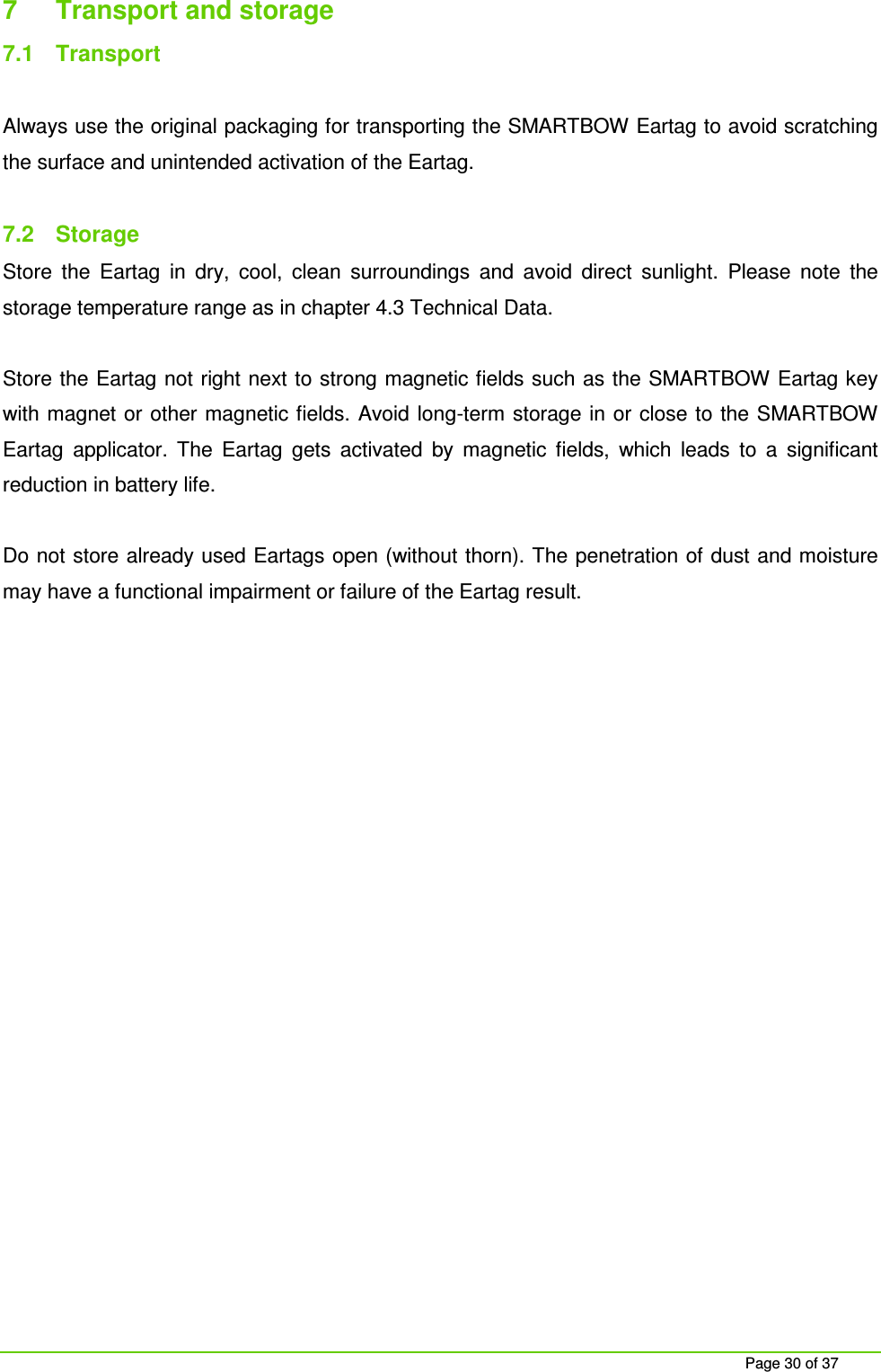     Page 30 of 37 7  Transport and storage 7.1  Transport  Always use the original packaging for transporting the SMARTBOW Eartag to avoid scratching the surface and unintended activation of the Eartag.  7.2  Storage Store  the  Eartag  in  dry,  cool,  clean  surroundings  and  avoid  direct  sunlight.  Please  note  the storage temperature range as in chapter 4.3 Technical Data.  Store the Eartag not right next to strong magnetic fields such as the SMARTBOW Eartag key with magnet or other magnetic fields. Avoid  long-term storage in or close to the SMARTBOW Eartag  applicator.  The  Eartag  gets  activated  by  magnetic  fields,  which  leads  to  a  significant reduction in battery life.  Do not store already used Eartags open (without thorn). The penetration of dust and moisture may have a functional impairment or failure of the Eartag result.   