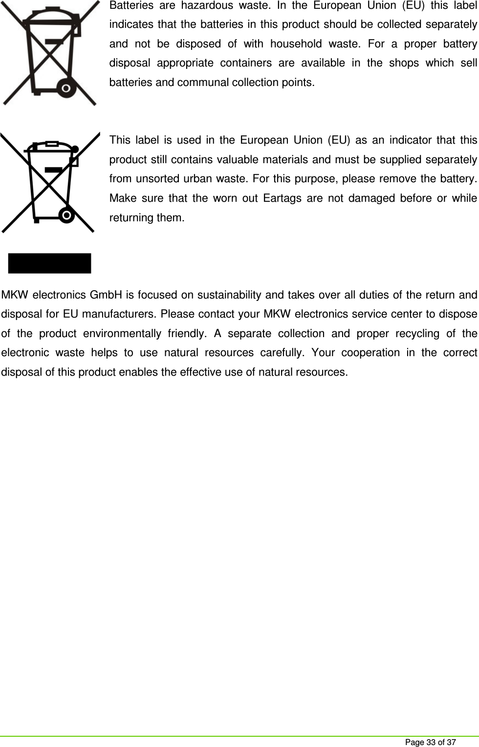     Page 33 of 37 Batteries  are  hazardous  waste.  In  the  European  Union  (EU)  this  label indicates that the batteries in this product should be collected separately and  not  be  disposed  of  with  household  waste.  For  a  proper  battery disposal  appropriate  containers  are  available  in  the  shops  which  sell batteries and communal collection points.   This  label  is  used  in  the  European  Union  (EU)  as  an  indicator  that  this product still contains valuable materials and must be supplied separately from unsorted urban waste. For this purpose, please remove the battery. Make  sure  that  the  worn  out  Eartags  are  not  damaged  before  or  while returning them.    MKW electronics GmbH is focused on sustainability and takes over all duties of the return and disposal for EU manufacturers. Please contact your MKW electronics service center to dispose of  the  product  environmentally  friendly.  A  separate  collection  and  proper  recycling  of  the electronic  waste  helps  to  use  natural  resources  carefully.  Your  cooperation  in  the  correct disposal of this product enables the effective use of natural resources.   