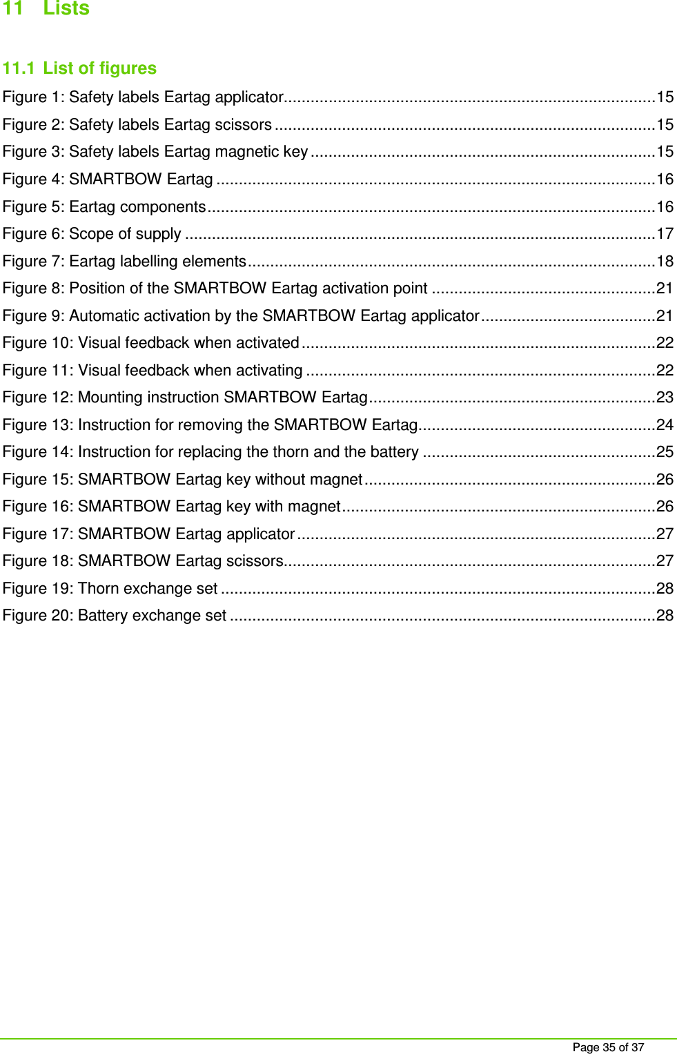     Page 35 of 37 11  Lists  11.1  List of figures Figure 1: Safety labels Eartag applicator................................................................................... 15 Figure 2: Safety labels Eartag scissors ..................................................................................... 15 Figure 3: Safety labels Eartag magnetic key ............................................................................. 15 Figure 4: SMARTBOW Eartag .................................................................................................. 16 Figure 5: Eartag components .................................................................................................... 16 Figure 6: Scope of supply ......................................................................................................... 17 Figure 7: Eartag labelling elements ........................................................................................... 18 Figure 8: Position of the SMARTBOW Eartag activation point .................................................. 21 Figure 9: Automatic activation by the SMARTBOW Eartag applicator ....................................... 21 Figure 10: Visual feedback when activated ............................................................................... 22 Figure 11: Visual feedback when activating .............................................................................. 22 Figure 12: Mounting instruction SMARTBOW Eartag ................................................................ 23 Figure 13: Instruction for removing the SMARTBOW Eartag ..................................................... 24 Figure 14: Instruction for replacing the thorn and the battery .................................................... 25 Figure 15: SMARTBOW Eartag key without magnet ................................................................. 26 Figure 16: SMARTBOW Eartag key with magnet ...................................................................... 26 Figure 17: SMARTBOW Eartag applicator ................................................................................ 27 Figure 18: SMARTBOW Eartag scissors................................................................................... 27 Figure 19: Thorn exchange set ................................................................................................. 28 Figure 20: Battery exchange set ............................................................................................... 28     