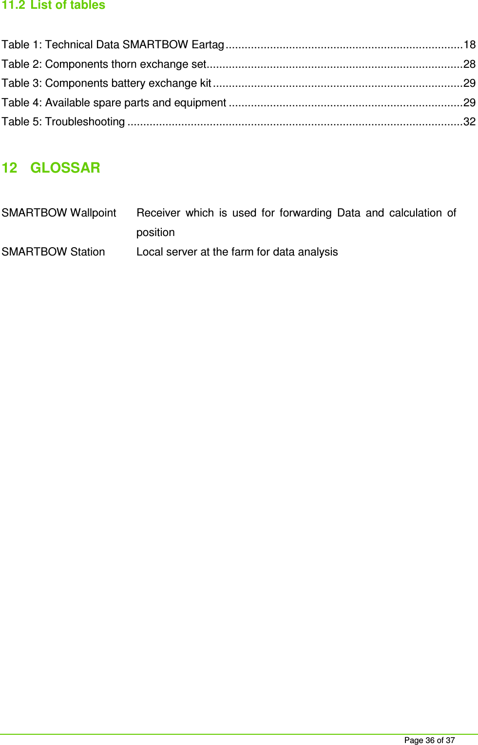     Page 36 of 37 11.2  List of tables  Table 1: Technical Data SMARTBOW Eartag ........................................................................... 18 Table 2: Components thorn exchange set ................................................................................. 28 Table 3: Components battery exchange kit ............................................................................... 29 Table 4: Available spare parts and equipment .......................................................................... 29 Table 5: Troubleshooting .......................................................................................................... 32  12  GLOSSAR   SMARTBOW Wallpoint  Receiver  which  is  used  for  forwarding  Data  and  calculation  of position SMARTBOW Station  Local server at the farm for data analysis  