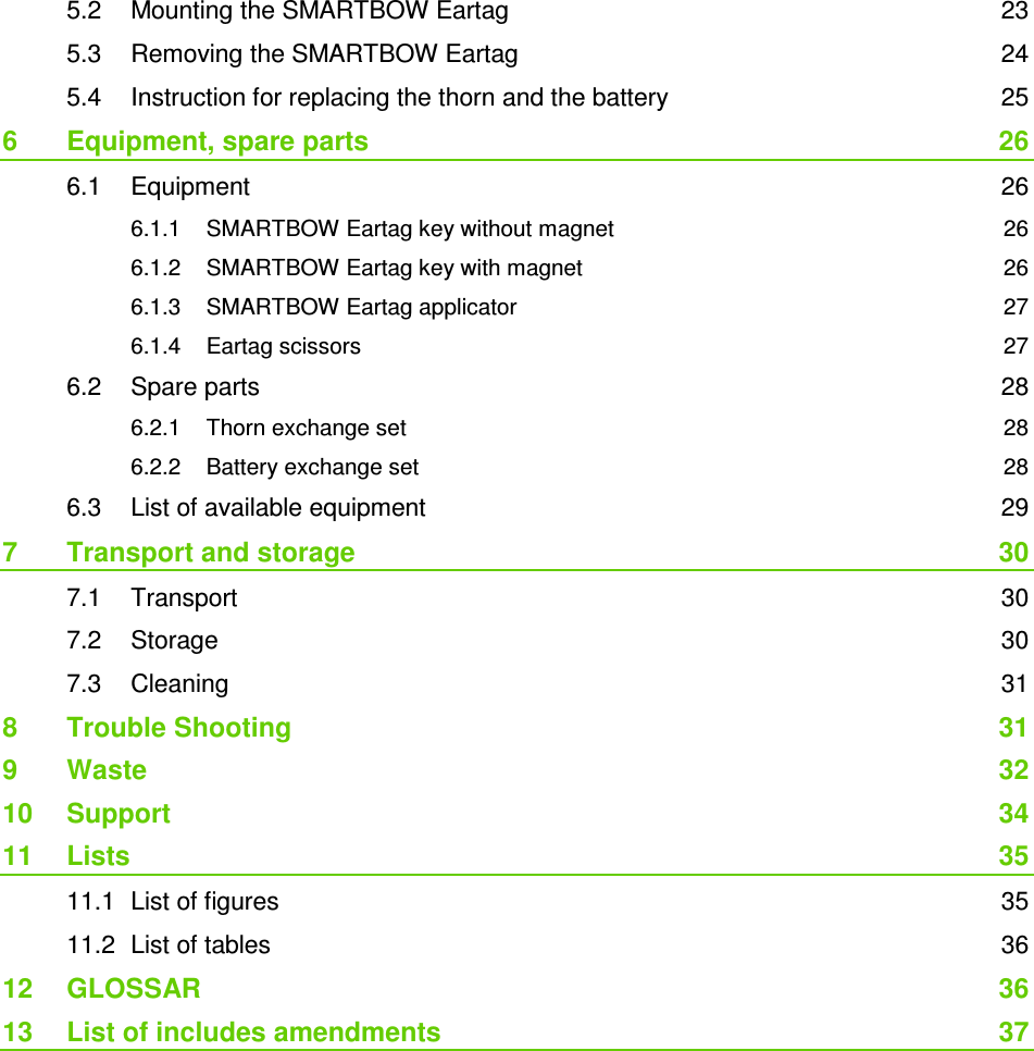  5.2 Mounting the SMARTBOW Eartag  23 5.3 Removing the SMARTBOW Eartag  24 5.4 Instruction for replacing the thorn and the battery  25 6 Equipment, spare parts  26 6.1 Equipment  26 6.1.1 SMARTBOW Eartag key without magnet  26 6.1.2 SMARTBOW Eartag key with magnet  26 6.1.3 SMARTBOW Eartag applicator  27 6.1.4 Eartag scissors  27 6.2 Spare parts  28 6.2.1 Thorn exchange set  28 6.2.2 Battery exchange set  28 6.3 List of available equipment  29 7 Transport and storage  30 7.1 Transport  30 7.2 Storage  30 7.3 Cleaning  31 8 Trouble Shooting  31 9 Waste  32 10 Support  34 11 Lists  35 11.1 List of figures  35 11.2 List of tables  36 12 GLOSSAR  36 13 List of includes amendments  37 