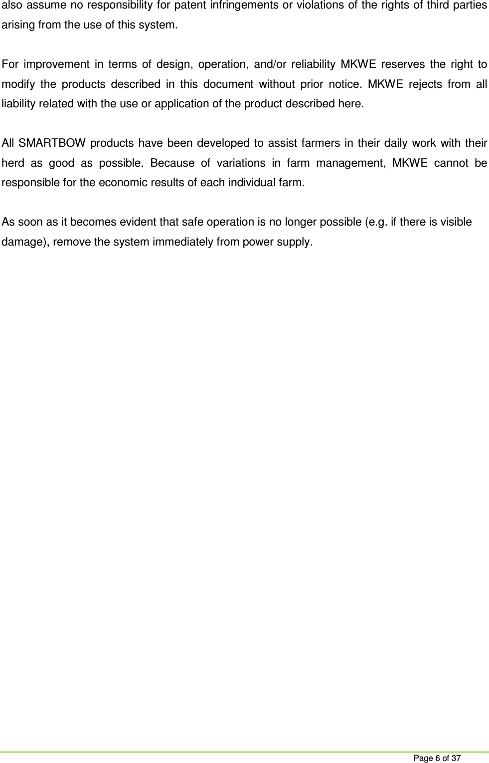     Page 6 of 37 also assume no responsibility for patent infringements or violations of the rights of third parties arising from the use of this system.  For  improvement  in  terms  of  design,  operation,  and/or  reliability  MKWE  reserves  the  right  to modify  the  products  described  in  this  document  without  prior  notice.  MKWE  rejects  from  all liability related with the use or application of the product described here.  All SMARTBOW products have been developed to assist farmers in their daily  work with their herd  as  good  as  possible.  Because  of  variations  in  farm  management,  MKWE  cannot  be responsible for the economic results of each individual farm.  As soon as it becomes evident that safe operation is no longer possible (e.g. if there is visible damage), remove the system immediately from power supply.    