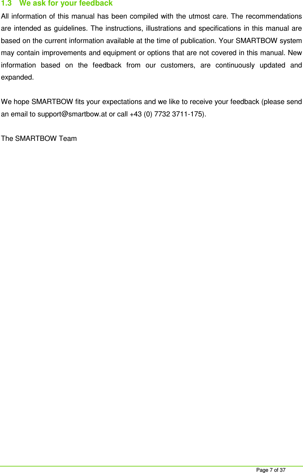    Page 7 of 37 1.3  We ask for your feedback All information of this manual has been compiled with the utmost care. The recommendations are intended as guidelines. The instructions, illustrations and specifications in this manual are based on the current information available at the time of publication. Your SMARTBOW system may contain improvements and equipment or options that are not covered in this manual. New information  based  on  the  feedback  from  our  customers,  are  continuously  updated  and expanded.  We hope SMARTBOW fits your expectations and we like to receive your feedback (please send an email to support@smartbow.at or call +43 (0) 7732 3711-175).  The SMARTBOW Team     