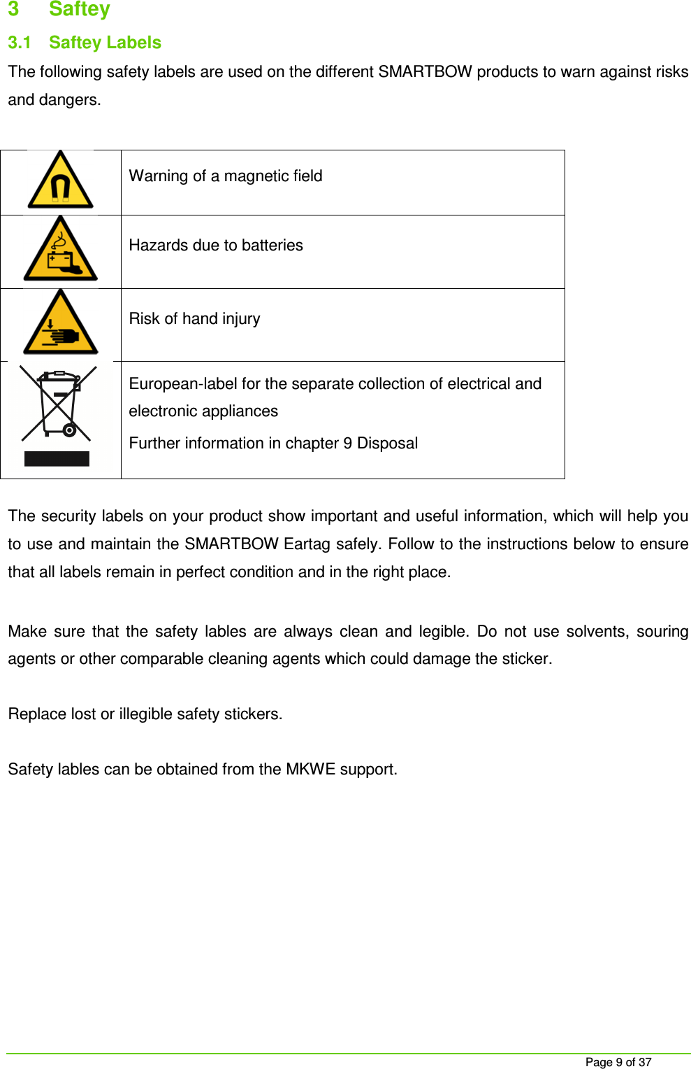     Page 9 of 37 3  Saftey 3.1  Saftey Labels The following safety labels are used on the different SMARTBOW products to warn against risks and dangers.   Warning of a magnetic field  Hazards due to batteries  Risk of hand injury  European-label for the separate collection of electrical and electronic appliances Further information in chapter 9 Disposal   The security labels on your product show important and useful information, which will help you to use and maintain the SMARTBOW Eartag safely. Follow to the instructions below to ensure that all labels remain in perfect condition and in the right place.  Make  sure  that  the  safety  lables  are  always  clean  and  legible.  Do  not  use  solvents,  souring agents or other comparable cleaning agents which could damage the sticker.   Replace lost or illegible safety stickers.  Safety lables can be obtained from the MKWE support.     