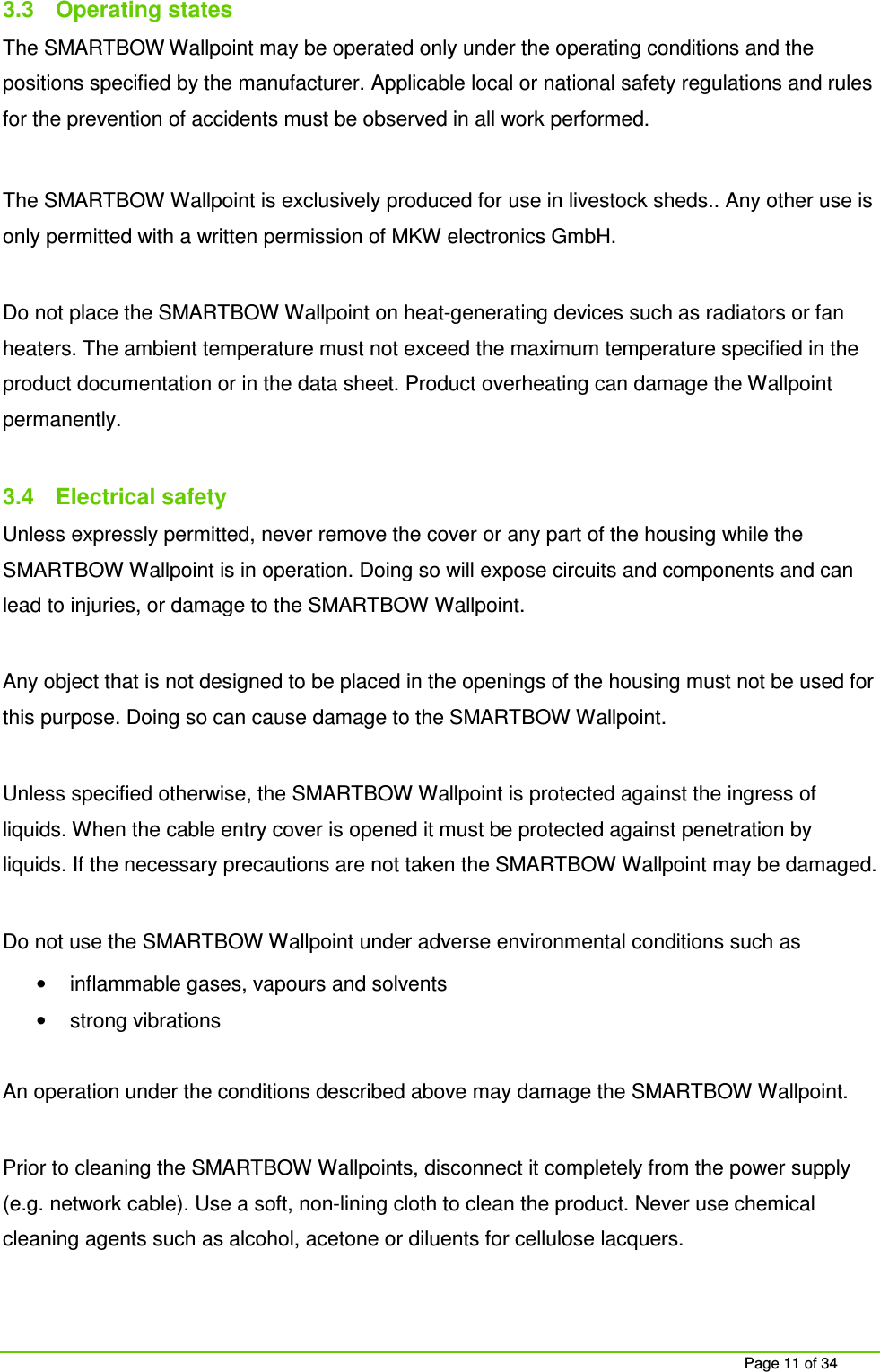 Page 11 of 34 3.3 Operating states The SMARTBOW Wallpoint may be operated only under the operating conditions and the positions specified by the manufacturer. Applicable local or national safety regulations and rules for the prevention of accidents must be observed in all work performed. The SMARTBOW Wallpoint is exclusively produced for use in livestock sheds.. Any other use is only permitted with a written permission of MKW electronics GmbH. Do not place the SMARTBOW Wallpoint on heat-generating devices such as radiators or fan heaters. The ambient temperature must not exceed the maximum temperature specified in the product documentation or in the data sheet. Product overheating can damage the Wallpoint permanently. 3.4 Electrical safety Unless expressly permitted, never remove the cover or any part of the housing while the SMARTBOW Wallpoint is in operation. Doing so will expose circuits and components and can lead to injuries, or damage to the SMARTBOW Wallpoint. Any object that is not designed to be placed in the openings of the housing must not be used for this purpose. Doing so can cause damage to the SMARTBOW Wallpoint. Unless specified otherwise, the SMARTBOW Wallpoint is protected against the ingress of liquids. When the cable entry cover is opened it must be protected against penetration by liquids. If the necessary precautions are not taken the SMARTBOW Wallpoint may be damaged. Do not use the SMARTBOW Wallpoint under adverse environmental conditions such as • inflammable gases, vapours and solvents • strong vibrations An operation under the conditions described above may damage the SMARTBOW Wallpoint. Prior to cleaning the SMARTBOW Wallpoints, disconnect it completely from the power supply (e.g. network cable). Use a soft, non-lining cloth to clean the product. Never use chemical cleaning agents such as alcohol, acetone or diluents for cellulose lacquers.
