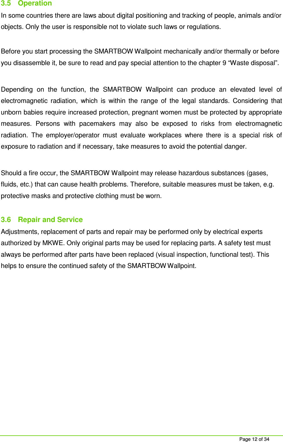 Page 12 of 34 3.5 Operation In some countries there are laws about digital positioning and tracking of people, animals and/or objects. Only the user is responsible not to violate such laws or regulations. Before you start processing the SMARTBOW Wallpoint mechanically and/or thermally or before you disassemble it, be sure to read and pay special attention to the chapter 9 “Waste disposal”. Depending on the function, the SMARTBOW Wallpoint can produce an elevated level of electromagnetic radiation, which is within the range of the legal standards. Considering that unborn babies require increased protection, pregnant women must be protected by appropriate measures. Persons with pacemakers may also be exposed to risks from electromagnetic radiation. The employer/operator must evaluate workplaces where there is a special risk of exposure to radiation and if necessary, take measures to avoid the potential danger. Should a fire occur, the SMARTBOW Wallpoint may release hazardous substances (gases, fluids, etc.) that can cause health problems. Therefore, suitable measures must be taken, e.g. protective masks and protective clothing must be worn. 3.6 Repair and Service Adjustments, replacement of parts and repair may be performed only by electrical experts authorized by MKWE. Only original parts may be used for replacing parts. A safety test must always be performed after parts have been replaced (visual inspection, functional test). This helps to ensure the continued safety of the SMARTBOW Wallpoint.