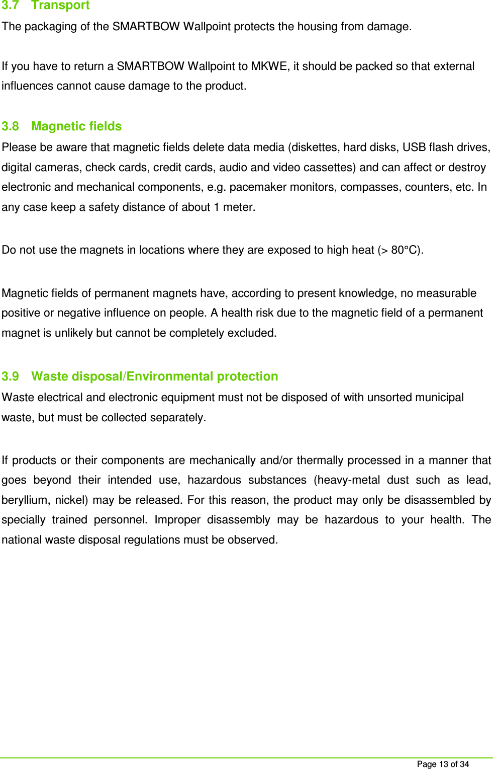 Page 13 of 34 3.7 Transport The packaging of the SMARTBOW Wallpoint protects the housing from damage. If you have to return a SMARTBOW Wallpoint to MKWE, it should be packed so that external influences cannot cause damage to the product. 3.8 Magnetic fields Please be aware that magnetic fields delete data media (diskettes, hard disks, USB flash drives, digital cameras, check cards, credit cards, audio and video cassettes) and can affect or destroy electronic and mechanical components, e.g. pacemaker monitors, compasses, counters, etc. In any case keep a safety distance of about 1 meter. Do not use the magnets in locations where they are exposed to high heat (> 80°C). Magnetic fields of permanent magnets have, according to present knowledge, no measurable positive or negative influence on people. A health risk due to the magnetic field of a permanent magnet is unlikely but cannot be completely excluded. 3.9 Waste disposal/Environmental protection Waste electrical and electronic equipment must not be disposed of with unsorted municipal waste, but must be collected separately. If products or their components are mechanically and/or thermally processed in a manner that goes beyond their intended use, hazardous substances (heavy-metal dust such as lead, beryllium, nickel) may be released. For this reason, the product may only be disassembled by specially trained personnel. Improper disassembly may be hazardous to your health. The national waste disposal regulations must be observed.