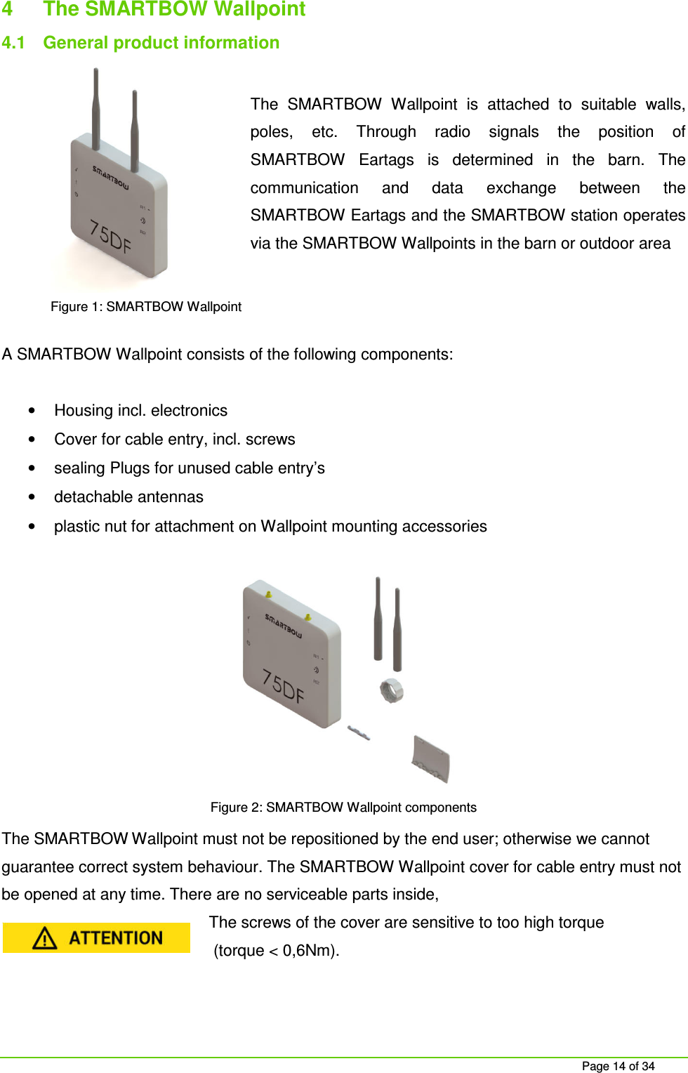 Page 14 of 34 4 The SMARTBOW Wallpoint 4.1 General product information The SMARTBOW Wallpoint is attached to suitable walls, poles, etc. Through radio signals the position of SMARTBOW Eartags is determined in the barn. The communication and data exchange between the SMARTBOW Eartags and the SMARTBOW station operates via the SMARTBOW Wallpoints in the barn or outdoor area A SMARTBOW Wallpoint consists of the following components: • Housing incl. electronics • Cover for cable entry, incl. screws • sealing Plugs for unused cable entry’s • detachable antennas • plastic nut for attachment on Wallpoint mounting accessories Figure 2: SMARTBOW Wallpoint components The SMARTBOW Wallpoint must not be repositioned by the end user; otherwise we cannot guarantee correct system behaviour. The SMARTBOW Wallpoint cover for cable entry must not be opened at any time. There are no serviceable parts inside, The screws of the cover are sensitive to too high torque (torque < 0,6Nm). Figure 1: SMARTBOW Wallpoint