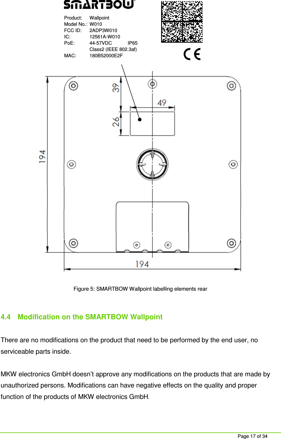 Page 17 of 34 Product: Wallpoint Model No.: W010 FCC ID: 2ADP3W010 IC: 12561A-W010 PoE: 44-57VDC IP65 Class2 (IEEE 802.3af) MAC: 180B52000E2F Figure 5: SMARTBOW Wallpoint labelling elements rear 4.4 Modification on the SMARTBOW Wallpoint There are no modifications on the product that need to be performed by the end user, no serviceable parts inside. MKW electronics GmbH doesn’t approve any modifications on the products that are made by unauthorized persons. Modifications can have negative effects on the quality and proper function of the products of MKW electronics GmbH.
