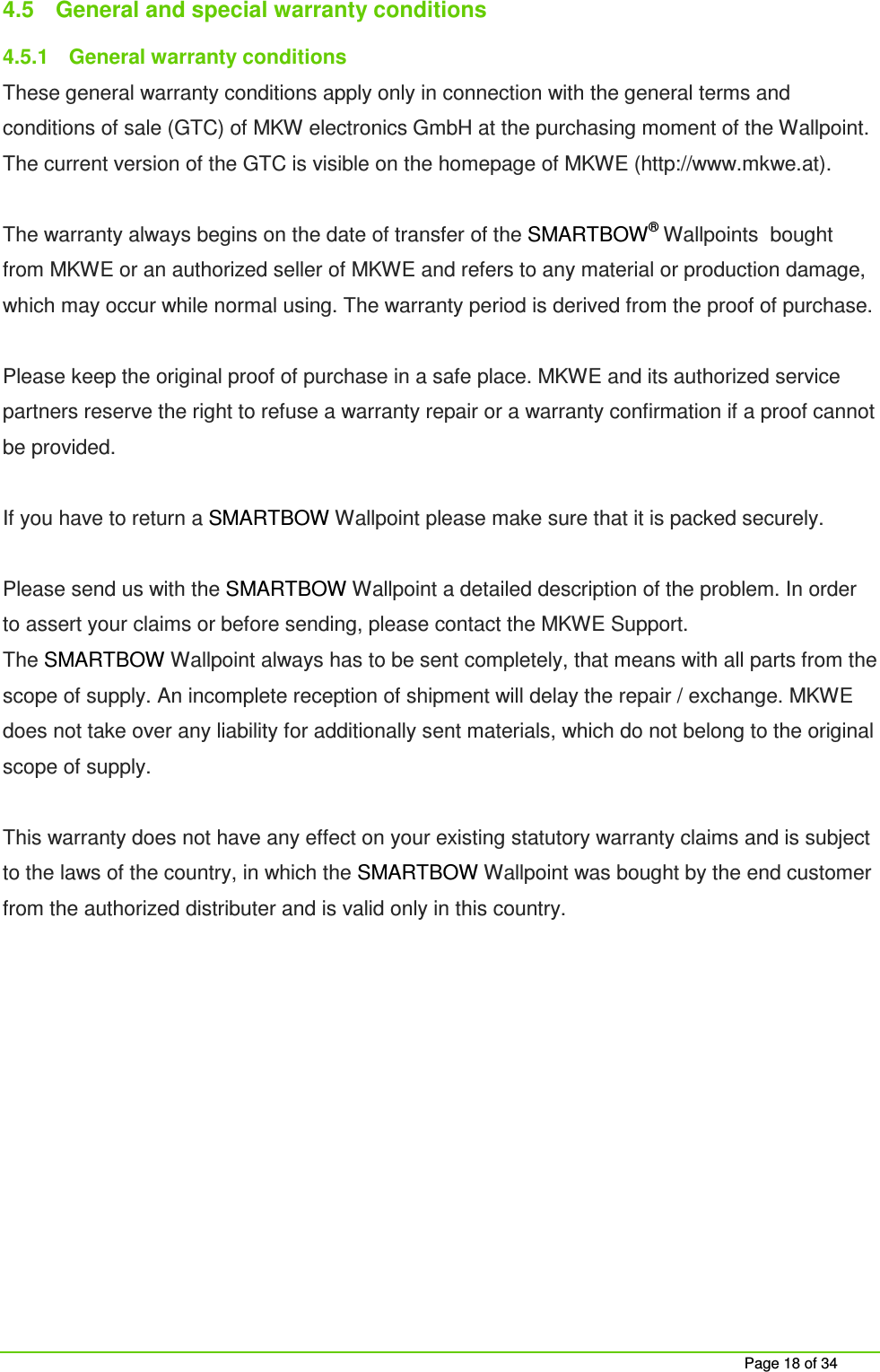 Page 18 of 34 4.5 General and special warranty conditions 4.5.1 General warranty conditions These general warranty conditions apply only in connection with the general terms and conditions of sale (GTC) of MKW electronics GmbH at the purchasing moment of the Wallpoint. The current version of the GTC is visible on the homepage of MKWE (http://www.mkwe.at). The warranty always begins on the date of transfer of the SMARTBOW® Wallpoints bought from MKWE or an authorized seller of MKWE and refers to any material or production damage, which may occur while normal using. The warranty period is derived from the proof of purchase. Please keep the original proof of purchase in a safe place. MKWE and its authorized service partners reserve the right to refuse a warranty repair or a warranty confirmation if a proof cannot be provided. If you have to return a SMARTBOW Wallpoint please make sure that it is packed securely. Please send us with the SMARTBOW Wallpoint a detailed description of the problem. In order to assert your claims or before sending, please contact the MKWE Support. The SMARTBOW Wallpoint always has to be sent completely, that means with all parts from the scope of supply. An incomplete reception of shipment will delay the repair / exchange. MKWE does not take over any liability for additionally sent materials, which do not belong to the original scope of supply. This warranty does not have any effect on your existing statutory warranty claims and is subject to the laws of the country, in which the SMARTBOW Wallpoint was bought by the end customer from the authorized distributer and is valid only in this country.