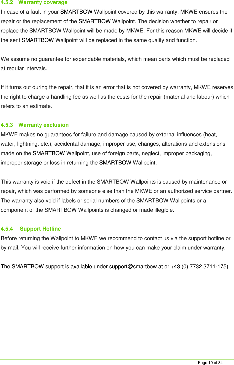 Page 19 of 34 4.5.2 Warranty coverage In case of a fault in your SMARTBOW Wallpoint covered by this warranty, MKWE ensures the repair or the replacement of the SMARTBOW Wallpoint. The decision whether to repair or replace the SMARTBOW Wallpoint will be made by MKWE. For this reason MKWE will decide if the sent SMARTBOW Wallpoint will be replaced in the same quality and function. We assume no guarantee for expendable materials, which mean parts which must be replaced at regular intervals. If it turns out during the repair, that it is an error that is not covered by warranty, MKWE reserves the right to charge a handling fee as well as the costs for the repair (material and labour) which refers to an estimate. 4.5.3 Warranty exclusion MKWE makes no guarantees for failure and damage caused by external influences (heat, water, lightning, etc.), accidental damage, improper use, changes, alterations and extensions made on the SMARTBOW Wallpoint, use of foreign parts, neglect, improper packaging, improper storage or loss in returning the SMARTBOW Wallpoint. This warranty is void if the defect in the SMARTBOW Wallpoints is caused by maintenance or repair, which was performed by someone else than the MKWE or an authorized service partner. The warranty also void if labels or serial numbers of the SMARTBOW Wallpoints or a component of the SMARTBOW Wallpoints is changed or made illegible. 4.5.4 Support Hotline Before returning the Wallpoint to MKWE we recommend to contact us via the support hotline or by mail. You will receive further information on how you can make your claim under warranty. The SMARTBOW support is available under support@smartbow.at or +43 (0) 7732 3711-175).