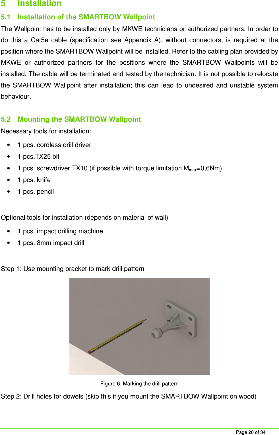 Page 20 of 34 5 Installation 5.1 Installation of the SMARTBOW Wallpoint The Wallpoint has to be installed only by MKWE technicians or authorized partners. In order to do this a Cat5e cable (specification see Appendix A), without connectors, is required at the position where the SMARTBOW Wallpoint will be installed. Refer to the cabling plan provided by MKWE or authorized partners for the positions where the SMARTBOW Wallpoints will be installed. The cable will be terminated and tested by the technician. It is not possible to relocate the SMARTBOW Wallpoint after installation; this can lead to undesired and unstable system behaviour. 5.2 Mounting the SMARTBOW Wallpoint Necessary tools for installation: • 1 pcs. cordless drill driver • 1 pcs.TX25 bit • 1 pcs. screwdriver TX10 (if possible with torque limitation Mmax=0,6Nm) • 1 pcs. knife • 1 pcs. pencil Optional tools for installation (depends on material of wall) • 1 pcs. impact drilling machine • 1 pcs. 8mm impact drill Step 1: Use mounting bracket to mark drill pattern Figure 6: Marking the drill pattern Step 2: Drill holes for dowels (skip this if you mount the SMARTBOW Wallpoint on wood)
