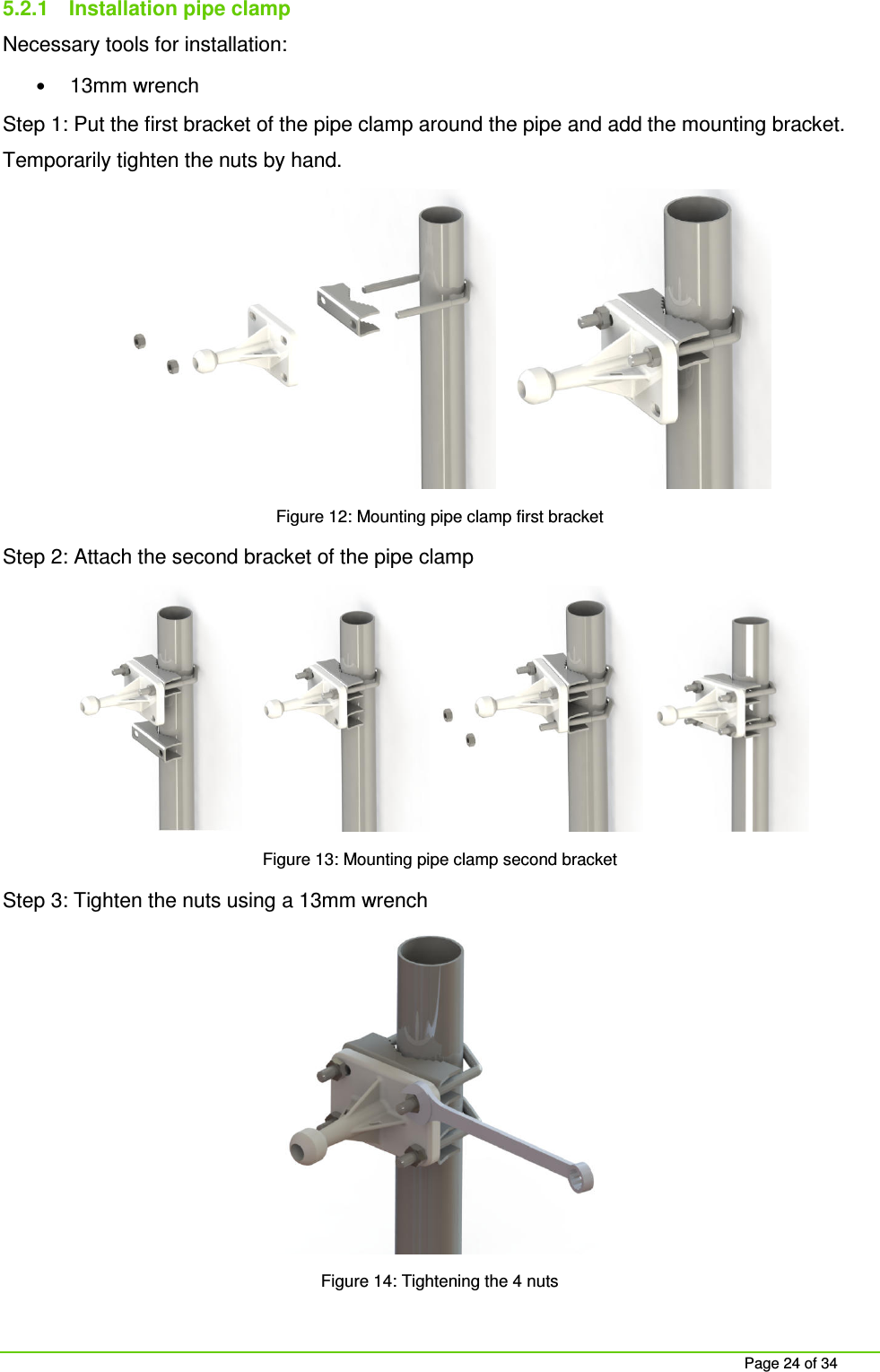 Page 24 of 34 5.2.1 Installation pipe clamp Necessary tools for installation: • 13mm wrench Step 1: Put the first bracket of the pipe clamp around the pipe and add the mounting bracket. Temporarily tighten the nuts by hand. Figure 12: Mounting pipe clamp first bracket Step 2: Attach the second bracket of the pipe clamp Figure 13: Mounting pipe clamp second bracket Step 3: Tighten the nuts using a 13mm wrench Figure 14: Tightening the 4 nuts