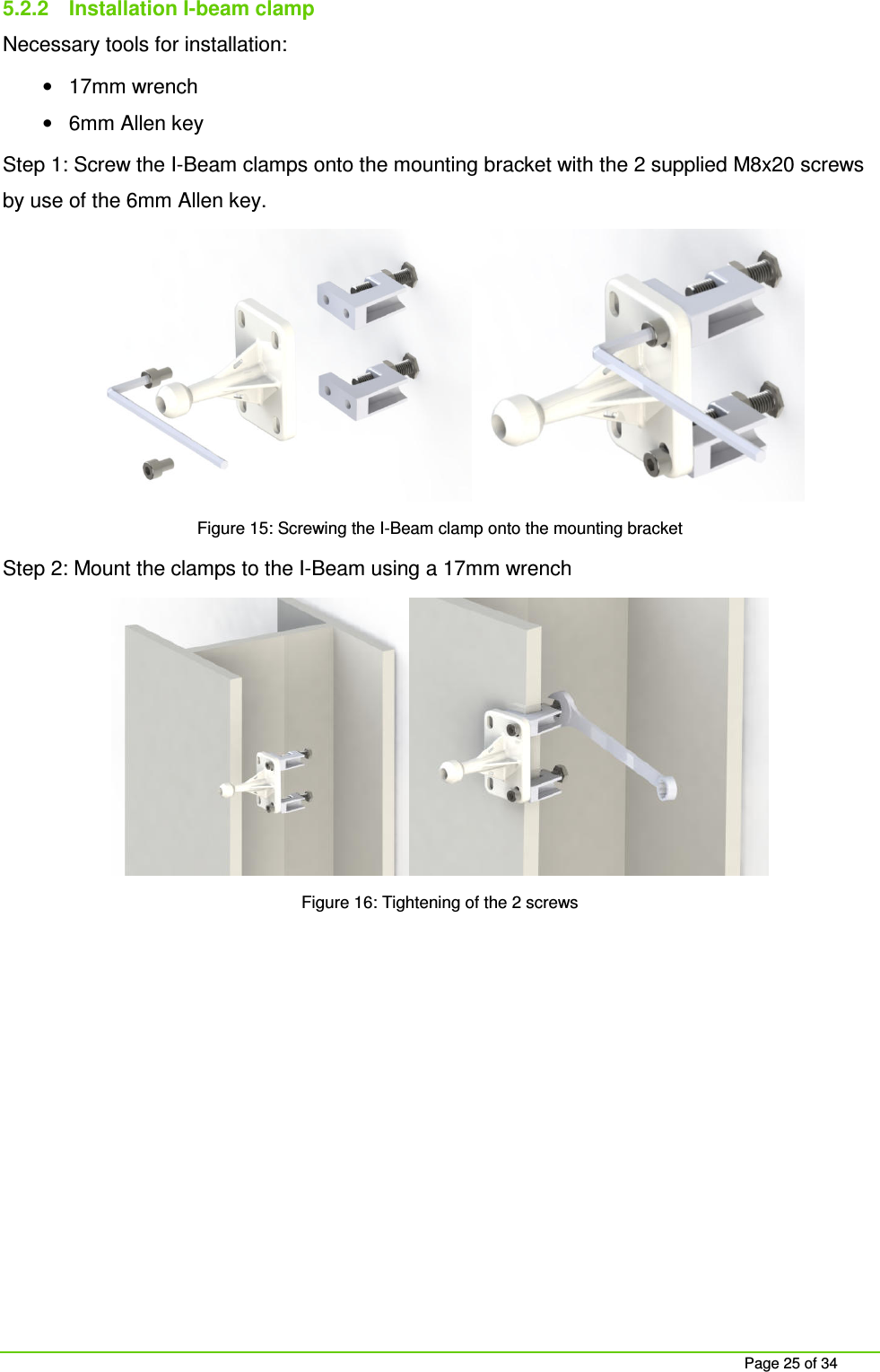 Page 25 of 34 5.2.2 Installation I-beam clamp Necessary tools for installation: • 17mm wrench • 6mm Allen key Step 1: Screw the I-Beam clamps onto the mounting bracket with the 2 supplied M8x20 screws by use of the 6mm Allen key. Figure 15: Screwing the I-Beam clamp onto the mounting bracket Step 2: Mount the clamps to the I-Beam using a 17mm wrench Figure 16: Tightening of the 2 screws