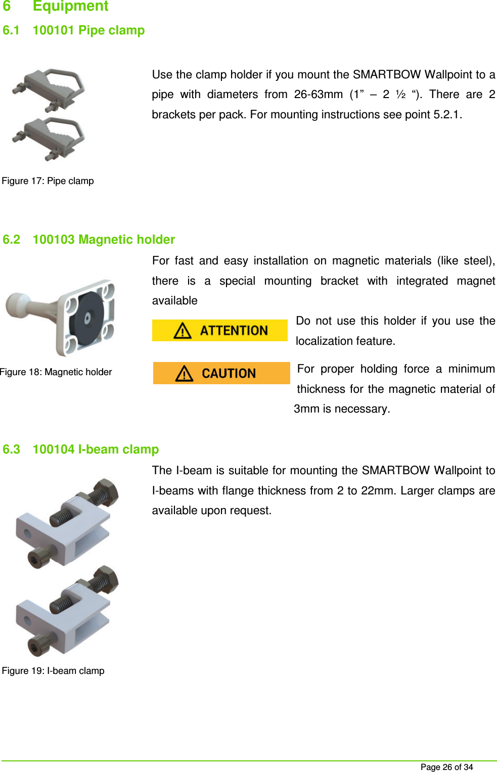 Page 26 of 34 6 Equipment 6.1 100101 Pipe clamp Use the clamp holder if you mount the SMARTBOW Wallpoint to a pipe with diameters from 26-63mm (1” – 2 ½ “). There are 2 brackets per pack. For mounting instructions see point 5.2.1. 6.2 100103 Magnetic holder For fast and easy installation on magnetic materials (like steel), there is a special mounting bracket with integrated magnet available Do not use this holder if you use the localization feature. For proper holding force a minimum thickness for the magnetic material of 3mm is necessary. 6.3 100104 I-beam clamp The I-beam is suitable for mounting the SMARTBOW Wallpoint to I-beams with flange thickness from 2 to 22mm. Larger clamps are available upon request. Figure 17: Pipe clamp Figure 18: Magnetic holder Figure 19: I-beam clamp