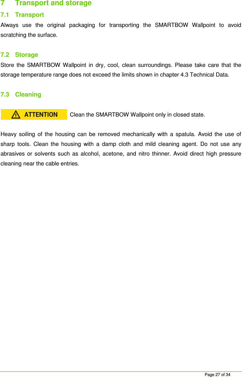Page 27 of 34 7 Transport and storage 7.1 Transport Always use the original packaging for transporting the SMARTBOW Wallpoint to avoid scratching the surface. 7.2 Storage Store the SMARTBOW Wallpoint in dry, cool, clean surroundings. Please take care that the storage temperature range does not exceed the limits shown in chapter 4.3 Technical Data. 7.3 Cleaning Clean the SMARTBOW Wallpoint only in closed state. Heavy soiling of the housing can be removed mechanically with a spatula. Avoid the use of sharp tools. Clean the housing with a damp cloth and mild cleaning agent. Do not use any abrasives or solvents such as alcohol, acetone, and nitro thinner. Avoid direct high pressure cleaning near the cable entries.