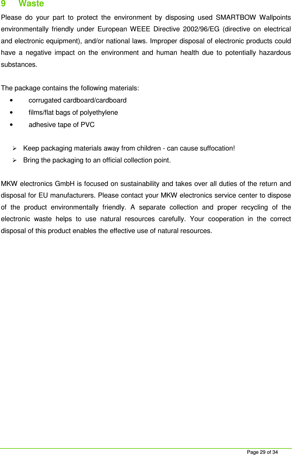 Page 29 of 34 9 Waste Please do your part to protect the environment by disposing used SMARTBOW Wallpoints environmentally friendly under European WEEE Directive 2002/96/EG (directive on electrical and electronic equipment), and/or national laws. Improper disposal of electronic products could have a negative impact on the environment and human health due to potentially hazardous substances. The package contains the following materials: • corrugated cardboard/cardboard • films/flat bags of polyethylene • adhesive tape of PVC Keep packaging materials away from children - can cause suffocation! Bring the packaging to an official collection point. MKW electronics GmbH is focused on sustainability and takes over all duties of the return and disposal for EU manufacturers. Please contact your MKW electronics service center to dispose of the product environmentally friendly. A separate collection and proper recycling of the electronic waste helps to use natural resources carefully. Your cooperation in the correct disposal of this product enables the effective use of natural resources.